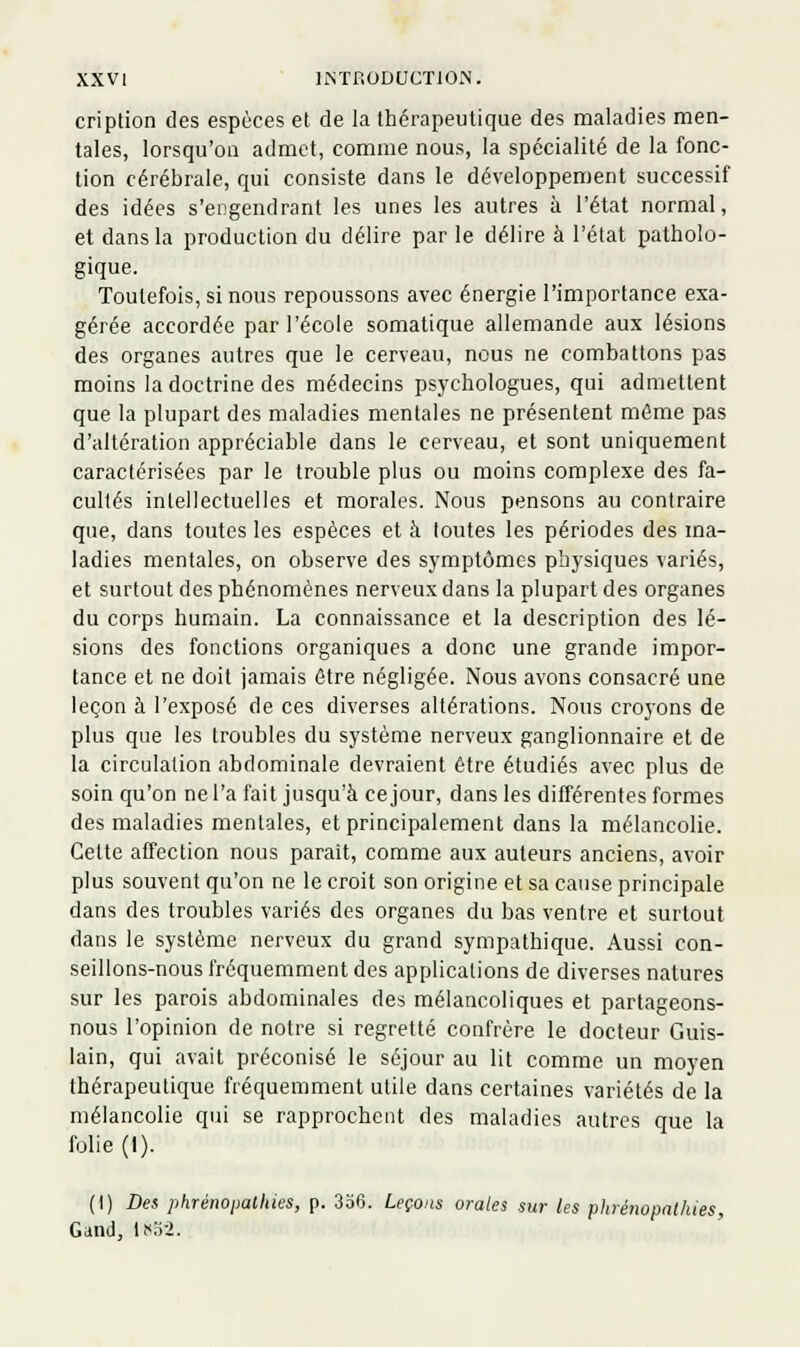 cription des espèces et de la thérapeutique des maladies men- tales, lorsqu'on admet, comme nous, la spécialité de la fonc- tion cérébrale, qui consiste dans le développement successif des idées s'engendrant les unes les autres à l'état normal, et dans la production du délire par le délire à l'état patholo- gique. Toutefois, si nous repoussons avec énergie l'importance exa- gérée accordée par l'école somatique allemande aux lésions des organes autres que le cerveau, nous ne combattons pas moins la doctrine des médecins psychologues, qui admettent que la plupart des maladies mentales ne présentent même pas d'altération appréciable dans le cerveau, et sont uniquement caractérisées par le trouble plus ou moins complexe des fa- cultés intellectuelles et morales. Nous pensons au contraire que, dans toutes les espèces et à tontes les périodes des ma- ladies mentales, on observe des symptômes physiques variés, et surtout des phénomènes nerveux dans la plupart des organes du corps humain. La connaissance et la description des lé- sions des fonctions organiques a donc une grande impor- tance et ne doit jamais être négligée. Nous avons consacré une leçon à l'exposé de ces diverses altérations. Nous croyons de plus que les troubles du système nerveux ganglionnaire et de la circulation abdominale devraient être étudiés avec plus de soin qu'on ne l'a fait jusqu'à ce jour, dans les différentes formes des maladies mentales, et principalement dans la mélancolie. Cette atfection nous parait, comme aux auteurs anciens, avoir plus souvent qu'on ne le croit son origine et sa cause principale dans des troubles variés des organes du bas ventre et surtout dans le système nerveux du grand sympathique. Aussi con- seillons-nous fréquemment des applications de diverses natures sur les parois abdominales des mélancoliques et partageons- nous l'opinion de notre si regretté confrère le docteur Guis- lain, qui avait préconisé le séjour au lit comme un moyen thérapeuticiue fréquemment utile dans certaines variétés de la mélancolie qui se rapprochent des maladies autres que la folie (I). (I) Des phrénopalhies, p. 336. Leçons orales sur les phrénopathies, Gand, l«o2.