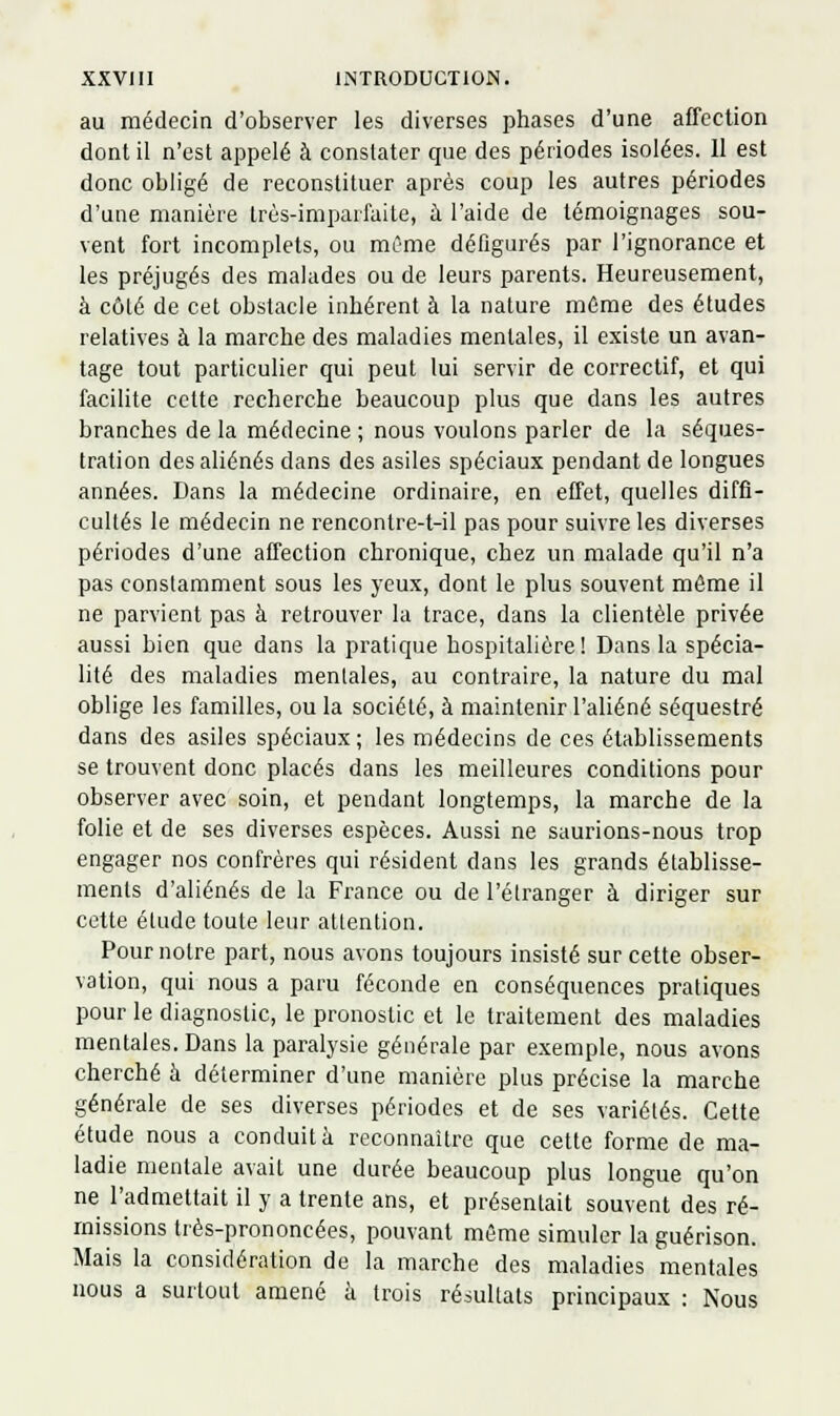 au médecin d'observer les diverses phases d'une affection dont il n'est appelé à constater que des périodes isolées. 11 est donc obligé de reconstituer après coup les autres périodes d'une manière très-imparfaite, à l'aide de témoignages sou- vent fort incomplets, ou même défigurés par l'ignorance et les préjugés des malades ou de leurs parents. Heureusement, à côté de cet obstacle inhérent à la nature même des études relatives à la marche des maladies mentales, il existe un avan- tage tout particulier qui peut lui servir de correctif, et qui facilite cette recherche beaucoup plus que dans les autres branches de la médecine ; nous voulons parler de la séques- tration des aliénés dans des asiles spéciaux pendant de longues années. Dans la médecine ordinaire, en effet, quelles diffi- cullés le médecin ne rencontre-t-il pas pour suivre les diverses périodes d'une affection chronique, chez un malade qu'il n'a pas constamment sous les yeux, dont le plus souvent môme il ne parvient pas à retrouver la trace, dans la clientèle privée aussi bien que dans la pratique hospitalière! Dans la spécia- lité des maladies mentales, au contraire, la nature du mal oblige les familles, ou la société, à maintenir l'aliéné séquestré dans des asiles spéciaux ; les médecins de ces établissements se trouvent donc placés dans les meilleures conditions pour observer avec soin, et pendant longtemps, la marche de la folie et de ses diverses espèces. Aussi ne saurions-nous trop engager nos confrères qui résident dans les grands établisse- ments d'aliénés de la France ou de l'étranger à diriger sur cette étude toute leur attention. Pour notre part, nous avons toujours insisté sur cette obser- vation, qui nous a paru féconde en conséquences pratiques pour le diagnostic, le pronostic et le traitement des maladies mentales. Dans la paralysie générale par exemple, nous avons cherché à déterminer d'une manière plus précise la marche générale de ses diverses périodes et de ses variétés. Cette étude nous a conduit à reconnaître que cette forme de ma- ladie mentale avait une durée beaucoup plus longue qu'on ne l'admettait il y a trente ans, et présentait souvent des ré- missions très-prononcées, pouvant môme simuler la guérison. Mais la considération de la marche des maladies mentales nous a surtout amené à trois résultats principaux : Nous