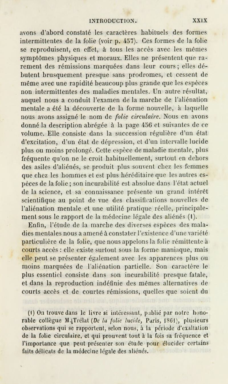 avons d'abord constaté les caractères habituels des formes intermittentes de la folie (voir p. 457). Ces formes de la folie se reproduisent, en effet, à tous les accès avec les mêmes symptômes physiques et moraux. Elles ne présentent que ra- rement des rémissions marquées dans leur cours ; elles dé- butent brusquement presque sans prodromes, et cessent de môme avec une rapidité beaucoup plus grande que les espèces non intermittentes des maladies mentales. Un autre résultat, auquel nous a conduit l'examen de la marche de l'aliénation mentale a été la découverte de la forme nouvelle, à laquelle nous avons assigné le nom de folie circulaire. Nous en avons donné la description abrégée à la page 436 et suivantes de ce volume. Elle consiste dans la succession régulière d'un état d'excitation, d'un état de dépression, et d'un intervalle lucide plus ou moins prolongé. Cette espèce de maladie mentale, plus fréquente qu'on ne le croit habituellement, surtout en dehors des asiles d'aliénés, se produit plus souvent chez les femmes que chez les hommes et est plus héréditaire que les autres es- pèces de la folie; son incurabililé est absolue dans l'état actuel de la science, et sa connaissance présente un grand intérêt scientifique au point de vue des classifications nouvelles de l'aliénation mentale et une utilité pratique réelle, principale- ment sous le rapport de la médecine légale des aliénés (I). Enfin, l'étude de la marche des diverses espèces des mala- dies mentales nous a amené à constater l'i'xislence d'une variété particulière de la folie, que nous appelons la folie rémittente à courts accès : elle existe surtout sous la forme maniaque, mais elle peut se présenter également avec les apparences plus ou moins marquées de Taliénation partielle. Son caractère le plus essentiel consiste dans son incurabilité presque fatale, et dans la reproduction indéfinie des mêmes alternatives de courts accès et de courtes rémissions, quelles que soient du (I) On trouve dans le livre si intéressant, pjblié par notrii hono- rable collègue M.^Trélat (De la folie lucide, Paris, ISGl), plusieurs observalions qui se rapportent, selon nous, à la période d'exallalion de la folie circulaire, et qui prouvent tout à la fois sa fréquence et l'importance que peut présenter son étude pour élucider certains faits délicats de la médecine légale des aliénés.