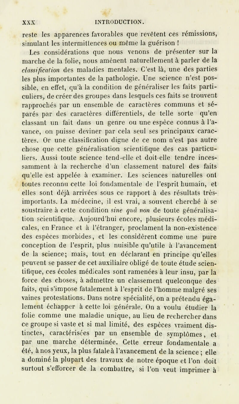 reste les apparences favorables que revêtent ces rémissions, simulant les intermittences ou même la guérison ! Les considérations que nous venons de présenter sur la marche de la folie, nous amènent naturellement à parler de la classification des maladies mentales. C'est là, une des parties les plus importantes de la pathologie. Une science n'est pos- sible, en effet, qu'à la condition de généraliser les faits parti- culiers, de créer des groupes dans lesquels ces faits se trouvent rapprochés par un ensemble de caractères communs et sé- parés par des caractères différentiels, de telle sorte qu'en classant un fait dans un genre ou une espèce connus à l'a- vance, on puisse deviner par cela seul ses principaux carac- tères. Or une classification digne de ce nom n'est pas autre chose que cette généralisation scientifique des cas particu- liers. Aussi toute science tend-elle et doit-elle tendre inces- samment à la recherche d'un classement naturel des faits qu'elle est appelée à examiner. Les sciences naturelles ont toutes reconnu cette loi fondamentale de l'esprit humain, et elles sont déjà arrivées sous ce rapport à des résultats très- importants. La médecine, il est vrai, a souvent cherché à se soustraire à cette condition sine quà non de toute généralisa- tion scientifique. Aujourd'hui encore, plusieurs écoles médi- cales, en France et à l'étranger, proclament la non-existence des espèces morbides, et les considèrent comme une pure conception de l'esprit, plus nuisible qu'utile à l'avancement de la science; mais, tout en déclarant en principe qu'elles peuvent se passer de cet auxiliaire obligé de toute étude scien- tifique, ces écoles médicales sont ramenées à leur insu, par la force des choses, à admettre un classement quelconque des faits, qui s'impose fatalement à l'esprit de l'homme malgré ses vaines protestations. Dans notre spécialité, on a prétendu éga- lement échapper à cette loi générale. On a voulu étudier la folie comme une maladie unique, au lieu de rechercher dans ce groupe si vaste et si mal limité, des espèces vraiment dis- tinctes, caractérisées par un ensemble de symptômes, et par une marche déterminée. Cette erreur fondamentale a été, à nos yeux, la plus fatale à l'avancement de la science ; elle a dominé la plupart des travaux de notre époque et l'on doit surtout s'efforcer de la combattre, si l'on veut imprimer à