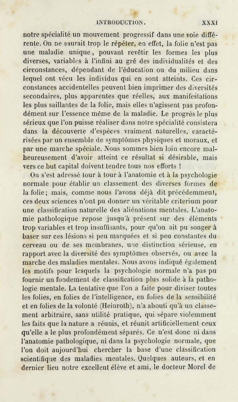 notre spécialité un mouvement progressif dans une voie diffé- rente. On ne saurait trop le répéter, en effet, la folie n'est pas une maladie unique, pouvant revêtir les formes les plus diverses, variables à l'infini au gré des individualités et des circonstances, dépendant de l'éducation ou du milieu dans lequel ont vécu les individus qui en sont atteints. Ces cir- constances accidentelles peuvent bien imprimer des diversités secondaires, plus apparentes que réelles, aux manifeslalions les plus saillantes de la folie, mais elles n'agissent pas profon- dément sur l'essence même de la maladie. Le progrès le plus sérieux que l'on puisse réaliser dans noire spécialité consistera dans la découverte d'espèces vraiment naturelles, caracté- risées par un ensemble de symptômes physiques et moraux, et par une marche spéciale. Nous sommes bien loin encore mal- heureusement d'avoir atteint ce résultat si désirable, mais vers ce but capital doivent tendre tous nos efforts ! On s'est adressé tour à tour à l'anatomie et à la psychologie normale pour établir un classement des diverses formes de la folie; mais, comme nous l'avons déjà dit précédemment, ces deux sciences n'ont pu donner un véritable critérium pour une classification naturelle des aliénations mentales. I/anato- mie pathologique repose jusqu'à présent sur des éléments trop variables et trop insuffisants, pour qu'on ait pu songer à baser sur ces lésions si peu marquées et si peu constantes du cerveau ou de ses membranes, une distinction sérieuse, en rapport avec la diversité des symptômes observés, ou avec la marche des maladies mentales. Nous avons indiqué également les motifs pour lesquels la psychologie normale n'a pas pu fournir un fondement de classification plus solide à la patho- logie mentale. La tentative que l'on a faite pour diviser toutes les folies, en folies de l'intelligence, en folies de la sensibilité et en folies de la volonté (Heinroth), n'a abouti qu'à un classe- ment arbitraire, sans utilité pratique, qui sépare violemment les faits que la nature a réunis, et réunit artificiellement ceux qu'elle a le plus profondément séparés. Ce n'est donc ni dans l'anatomie pathologique, ni dans la psychologie normale, que l'on doit aujourd'hui chercher la base d'une classification scientifique des maladies mentales. Quelques auteurs, et en dernier lieu notre excellent élève et ami, le docteur Morel de