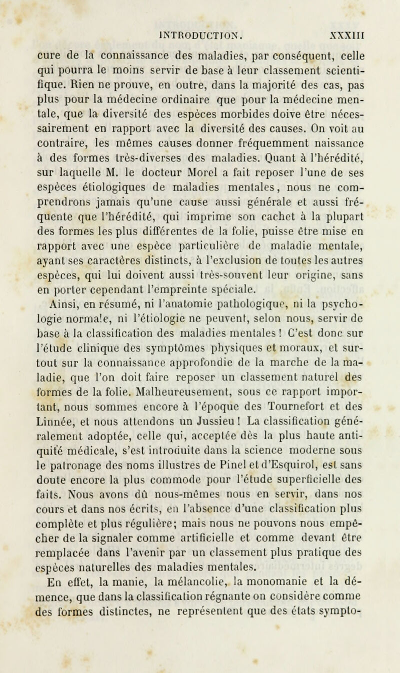 cure de la connaissance des maladies, par conséquent, celle qui pourra le moins servir de base à leur classement scienti- fique. Rien ne prouve, en outre, dans la majorité des cas, pas plus pour la médecine ordinaire que pour la médecine men- tale, que la diversité des espèces morbides doive être néces- sairement en rapport avec la diversité des causes. On voit au contraire, les mêmes causes donner fréquemment naissance à des formes très-diverses des maladies. Quant à l'hérédité, sur laquelle M. le docteur Morel a fait reposer l'une de ses espèces étiologiqucs de maladies mentales, nous ne com- prendrons jamais qu'une cause aussi générale et aussi fré- quente que l'hérédité, qui imprime son cachet à la plupart des formes les plus différentes de la folie, puisse être mise en rapport avec une espèce particulière de maladie mentale, ayant ses caractères distincts, à l'exclusion de toutes les autres espèces, qui lui doivent aussi très-souvent leur origine, sans en porter cependant l'empreinte spéciale. Ainsi, en résumé, ni l'anatomie pathologique, ni la psycho- logie normale, ni l'étiologie ne peuvent, selon nous, servir de base à la classification des maladies mentales ! C'est donc sur l'étude clinique des symptômes physiques et moraux, et sur- tout sur la connaissance approfondie de la marche de la ma- ladie, que l'on doit faire reposer un classement naturel des formes de la folie. Malheureusement, sous ce rapport impor- tant, nous sommes encore à l'époque des Tournefort et des Linnée, et nous attendons un Jussieu ! La classification géné- ralement adoptée, celle qui, acceptée dès la plus haute anti- quité médicale, s'est introduite dans la science moderne sous le patronage des noms illustres de Pinel et d'Esquirol, est sans doute encore la plus commode pour l'étude superficielle des faits. Nous avons dû nous-mêmes nous en servir, dans nos cours et dans nos écrits, en l'absence d'une classification plus complète et plus régulière; mais nous ne pouvons nous empê- cher de la signaler comme artificielle et comme devant être remplacée dans l'avenir par un classement plus pratique des espèces naturelles des maladies mentales. En effet, la manie, la mélancolie, la nionomanie et la dé- mence, que dans la classification régnante on considère comme des formes distinctes, ne représentent que des états sympto-