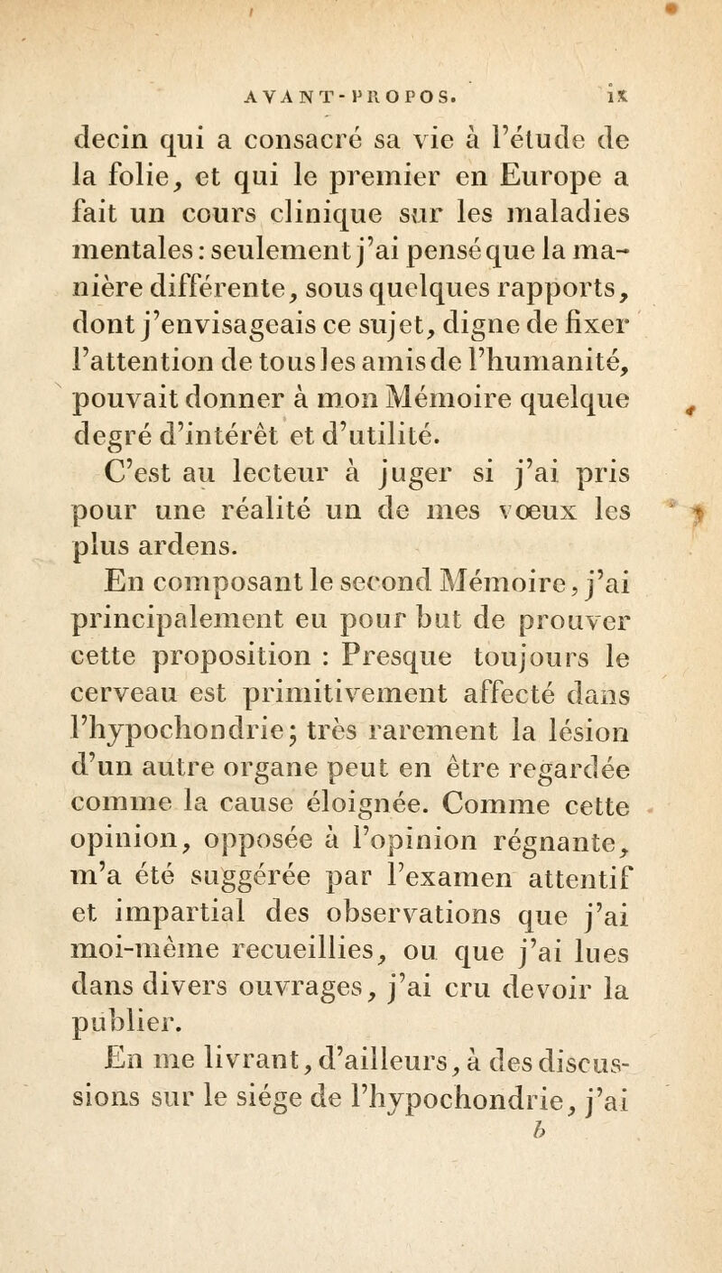 decin qui a consacré sa vie à l'étude de la folie, et qui le premier en Europe a fait un cours clinique sur les maladies mentales : seulement j'ai pensé que la ma- nière différente, sous quelques rapports, dont j'envisageais ce sujet, digne de fixer l'attention de tous les amis de l'humanité, pouvait donner à mon Mémoire quelque degré d'intérêt et d'utilité. C'est au lecteur à juger si j'ai pris pour une réalité un de mes voeux les plus ardens. En composant le second Mémoire, j'ai principalement eu pour but de prouver cette proposition : Presque toujours le cerveau est primitivement affecté dans l'hypochondrie; très rarement la lésion d'un autre organe peut en être regardée comme la cause éloignée. Comme cette opinion, opposée à l'opinion régnante, m'a été suggérée par l'examen attentif et impartial des observations que j'ai moi-même recueillies, ou que j'ai lues dans divers ouvrages, j'ai cru devoir la publier. En me livrant, d'ailleurs, à des discus- sions sur le siège de Phypochondrie, j'ai