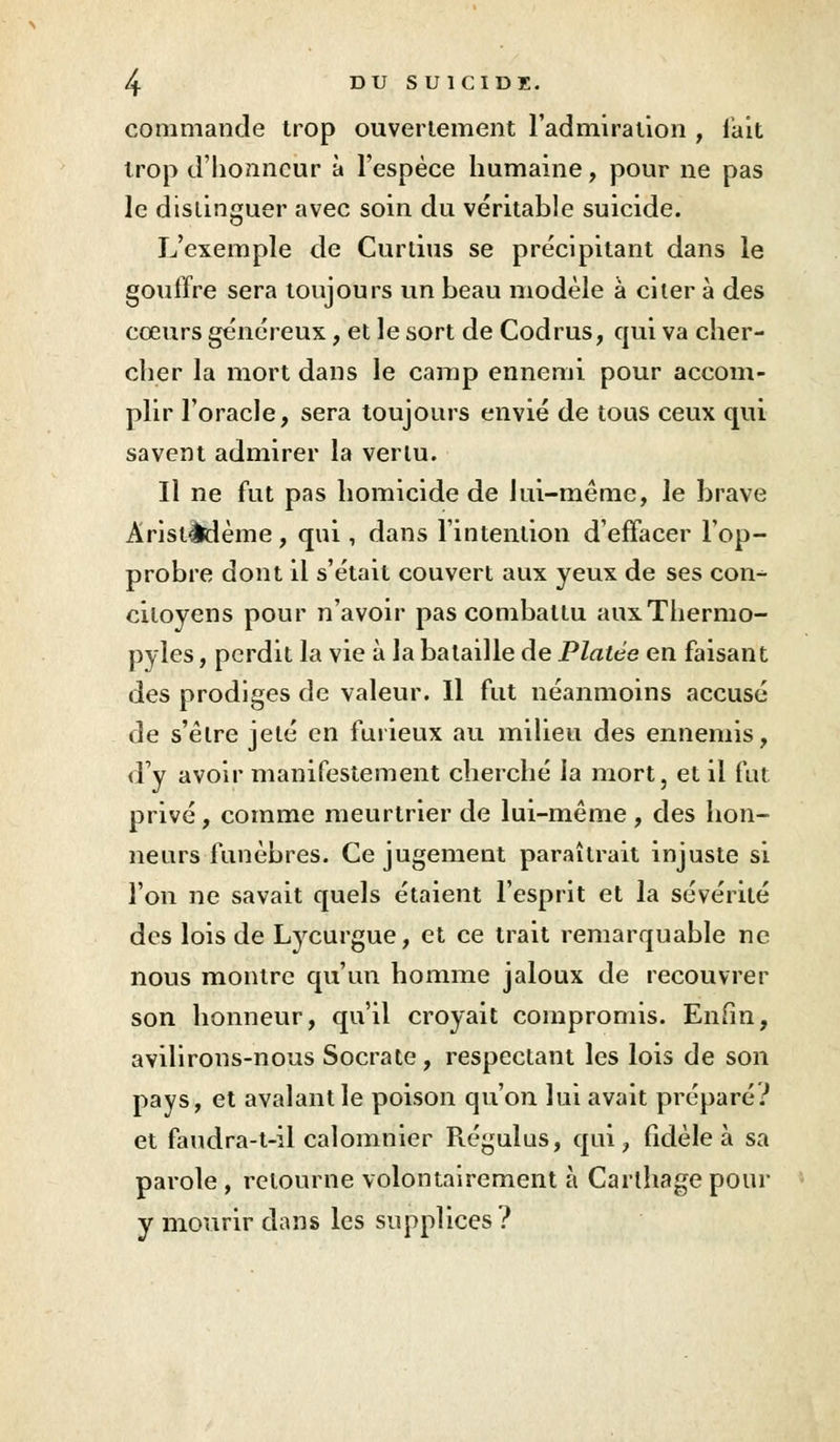 commande trop ouvertement l'admiration , fait trop d'honneur à l'espèce humaine, pour ne pas le distinguer avec soin du véritable suicide. L'exemple de Curtius se précipitant dans le gouffre sera toujours un beau modèle à citer à des cœurs généreux, et le sort de Codrus, qui va cher- cher la mort dans le camp ennemi pour accom- plir l'oracle, sera toujours envié de tous ceux qui savent admirer la verlu. Il ne fut pas homicide de lui-même, le brave Aristèdème, qui, dans l'intention d'effacer l'op- probre dont il s'était couvert aux yeux de ses con- citoyens pour n'avoir pas combattu auxThermo- pyles, perdit la vie à la bataille de Platée en faisant des prodiges de valeur. Il fut néanmoins accusé de s'êlre jeté en furieux au milieu des ennemis, d'y avoir manifestement cherché la mort, et il fut privé, comme meurtrier de lui-même, des hon- neurs funèbres. Ce jugement paraîtrait injuste si l'on ne savait quels étaient l'esprit et la sévérité des lois de Lycurgue, et ce trait remarquable ne nous montre qu'un homme jaloux de recouvrer son honneur, qu'il croyait compromis. Enfin, avilirons-nous Socrate, respectant les lois de son pays, et avalant le poison qu'on lui avait préparé? et faudra-t-il calomnier Piégulus, qui, fidèle à sa parole , retourne volontairement à Carthage pour y mourir dans les supplices?