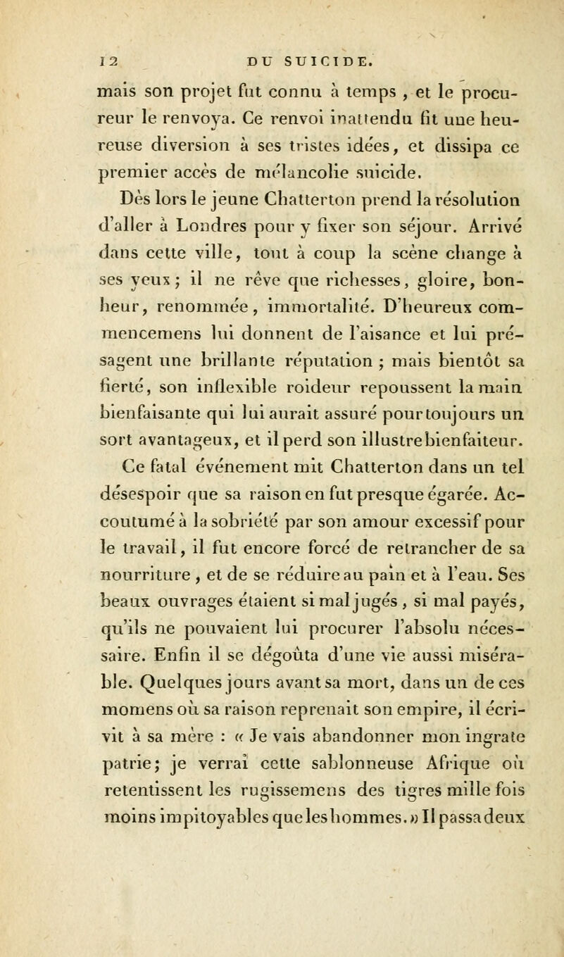 mais son projet fat connu à temps , et le procu- reur le renvoya. Ce renvoi inattendu fit uue heu- reuse diversion à ses tristes idées, et dissipa ce premier accès de mélancolie suicide. Dès lors le jeune Chatterton prend la résolution d'aller à Londres pour v fixer son séjour. Arrivé dans cette ville, tout à coup la scène change à ses yeux ; il ne rêve que richesses, gloire, bon- heur, renommée, immortalité. D'heureux com- mencemens lui donnent de l'aisance et lui pré- sagent une brillante réputation ; mais bientôt sa fierté, son inflexible roideur repoussent la main bienfaisante qui lui aurait assuré pourtoujours un, sort avantageux, et il perd son illustre bienfaiteur. Ce fatal événement mit Chatterton dans un tel désespoir que sa raison en fut presque égarée. Ac- coutumé à la sobriété par son amour excessif pour le travail, il fut encore forcé de retrancher de sa nourriture , et de se réduire au pain et à l'eau. Ses beaux ouvrages étaient si mal jugés , si mal payés, qu'ils ne pouvaient lui procurer l'absolu néces- saire. Enfin il se dégoûta d'une vie aussi miséra- ble. Quelques jours avant sa mort, dans un de ces momens où sa raison reprenait son empire, il écri- vit à sa mère : « Je vais abandonner mon ingrate patrie; je verrai cette sablonneuse Afrique où retentissent les rugissemens des tigres mille fois moins impitoyables queleshommes.» Il passadeux