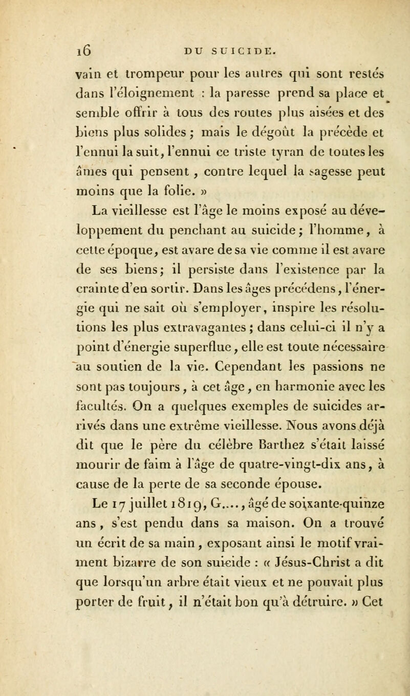 vain et trompeur pour les autres qui sont restés dans l'éloignement : la paresse prend sa place et semble offrir à tous des routes plus aisées et des biens plus solides ; mais le dégoût la précède et l'ennui la suit, l'ennui ce triste tyran de toutes les âmes qui pensent , contre lequel la j-agesse peut moins que la folie. » La vieillesse est l'âge le moins exposé au déve- loppement du penchant au suicide ; l'homme, à cette époque, est avare de sa vie comme il est avare de ses biens; il persiste dans l'existence par la crainte d'en sortir. Dans les âges précédens, l'éner- gie qui ne sait où s'employer, inspire les résolu- tions les plus extravagantes ; dans celui-ci il n'y a point d'énergie superflue, elle est toute nécessaire au soutien de la vie. Cependant les passions ne sont pas toujours, à cet âge, en harmonie avec les facultés. On a quelques exemples de suicides ar- rivés dans une extrême vieillesse. Nous avons déjà dit que le père du célèbre Barthez s'était laissé mourir de faim à lâge de quatre-vingt-dix ans, à cause de la perte de sa seconde épouse. Le 17 juillet 1819, G...., âgé de soixante-quinze ans , s'est pendu dans sa maison. On a trouvé un écrit de sa main , exposant ainsi le motif vrai- ment bizarre de son suicide : « Jésus-Christ a dit que lorsqu'un arbre était vieux et ne pouvait plus porter de fruit, il n'était bon qu'à détruire. >; Cet