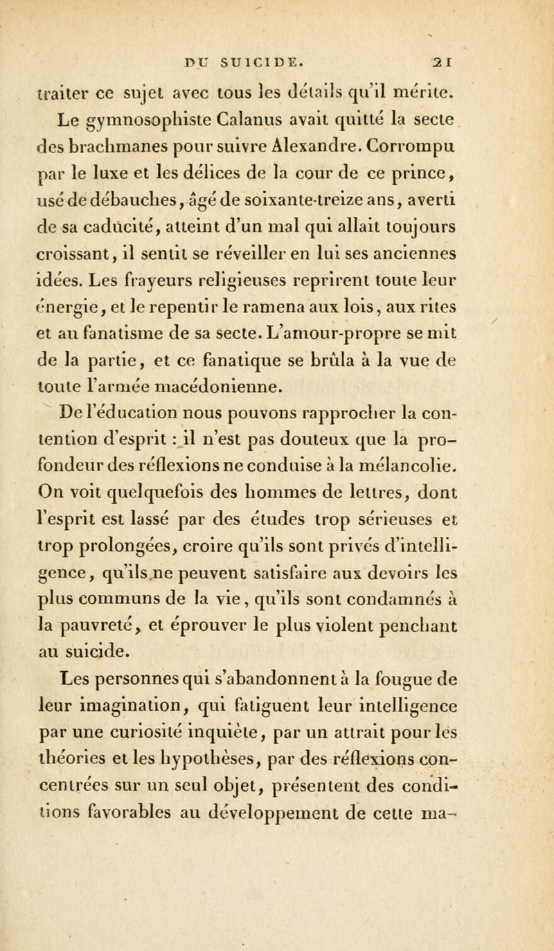 traiter ce sujet avec tous les détails qu'il mérite. Le gymnosophiste Calanus avait quitté la secte des brachmanes poursuivre Alexandre. Corrompu par le luxe et les délices de la cour de ce prince, usé de débauches, âgé de soixante-treize ans, averti de sa caducité, atteint d'un mal qui allait toujours croissant, il sentit se réveiller en lui ses anciennes idées. Les frayeurs religieuses reprirent toute leur énergie, et le repentir le ramena aux lois, aux rites et au fanatisme de sa secte. L'amour-propre se mit de la partie, et ce fanatique se brûla à la vue de toute l'armée macédonienne. De l'éducation nous pouvons rapprocher la con- tention d'esprit : il n'est pas douteux que la pro- fondeur des réflexions ne conduise à la mélancolie. On voit quelquefois des hommes de lettres, dont l'esprit est lassé par des études trop sérieuses et trop prolongées, croire qu'ils sont privés d'intelli- gence, qu'ils.ne peuvent satisfaire aux devoirs les plus communs de la vie, qu'ils sont condamnés à la pauvreté, et éprouver le plus violent penchant au suicide. Les personnes qui s'abandonnent à la fougue de leur imagination, qui fatiguent leur intelligence par une curiosité inquiète, par un attrait pour les théories et les hypothèses, par des réflexions con- centrées sur un seul objet, présentent des condi- tions favorables au développement de cette ma-