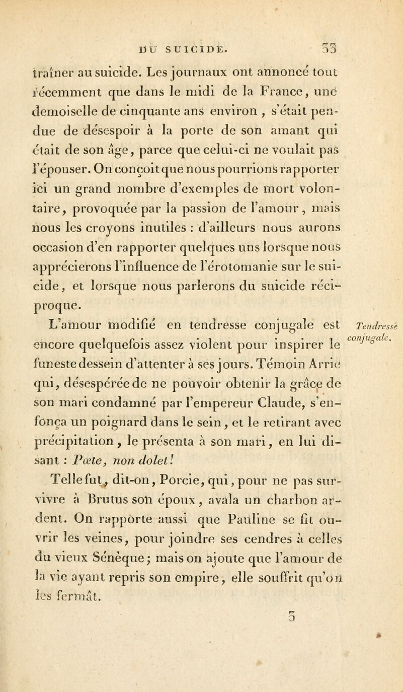 traîner au suicide. Les journaux ont annoncé tout récemment que dans le midi de la France, une demoiselle de cinquante ans environ , s'était pen- due de désespoir à la porte de son amant qui était de son âge, parce que celui-ci ne voulait pas l'épouser. On conçoit que nous pourrions rapporter ici un grand nombre d'exemples de mort volon- taire, provoquée par la passion de l'amour, mais nous les croyons inutiles : d'ailleurs nous aurons occasion d'en rapporter quelques uns lorsque nous apprécierons l'influence de l'érolomanie sur le sui- cide , et lorsque nous parlerons du suicide réci- proque. L'amour modifié en tendresse conjugale est Tendresse i r • • i • • i conjugale. encore quelquefois assez violent pour inspirer le funeste dessein d'attenter à ses jours. Témoin Arrie qui, désespérée de ne pouvoir obtenir la grâce de son mari condamné par l'empereur Claude, s'en- fonça un poignard dans le sein, et le retirant avec précipitation, le présenta à son mari, en lui di- sant : Pœte, non doletl Telle fut., dit-on, Porcie, qui, pour ne pas sur- vivre à Brulussoli époux, avala un charbon ar- dent. On rapporte aussi que Pauline se fit ou- vrir les veines, pour joindre ses cendres à celles du vieux Sénèque; maison ajoute que l'amour de la vie ayant repris son empire, elle souffrit qu'on fes fermât.