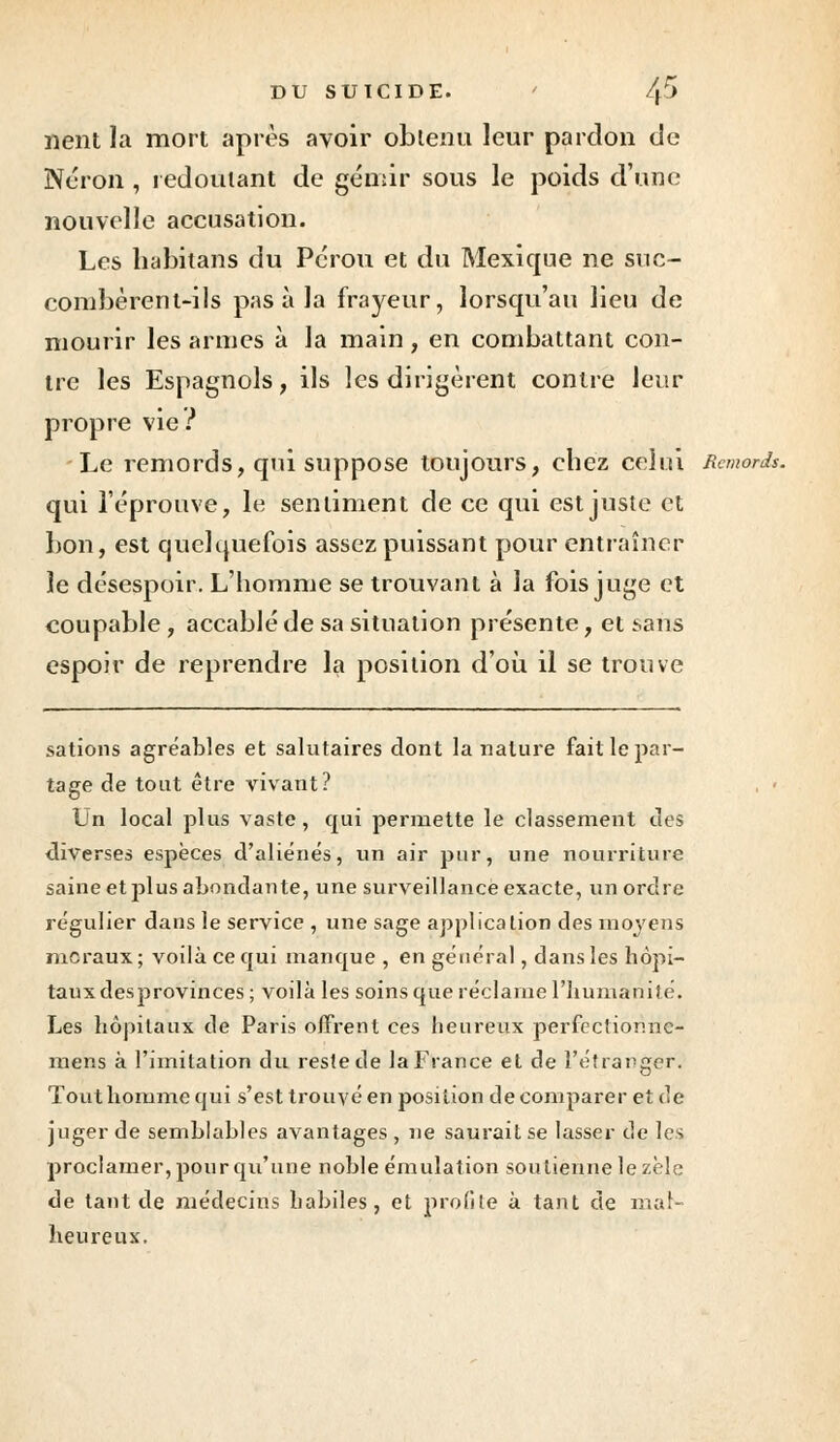 lient la mort après avoir obtenu leur pardon de Néron , redoutant de gémir sous le poids d'une nouvelle accusation. Les habilans du Pérou et du Mexique ne suc- combèrent-ils pas à la frayeur, lorsqu'au lieu de mourir les armes à la main, en combattant con- tre les Espagnols, ils les dirigèrent contre leur propre vie ? Le remords, qui suppose toujours, chez celui Remords. qui l'éprouve, le sentiment de ce qui est juste et bon, est quelquefois assez puissant pour entraîner le désespoir. L'homme se trouvant à la fois juge et coupable , accablé de sa situation présente, et ^ans espoir de reprendre la position d'où il se trouve sations agréables et salutaires dont la nature fait le par- tage de tout être vivant? Un local plus vaste, qui permette le classement des diverses espèces d'aliénés, un air pur, une nourriture saine et jîlus abondante, une surveillance exacte, un ordre régulier dans le service , une sage application des moyens moraux; voilà ce qui manque , en général, dans les hôpi- taux desprovinces; voilà les soins que réclame l'humanité. Les hôpitaux de Paris offrent ces heureux perfectior.ne- mens à l'imitation du reste de la France et de l'étranger. Tout homme qui s'est trouvé en position de comparer et de juger de semblables avantages , ne saurait se lasser de les proclamer, pour qu'une noble émulation soutienne le zèle de tant de médecins habiles, et profite à tant de mat- heureux.