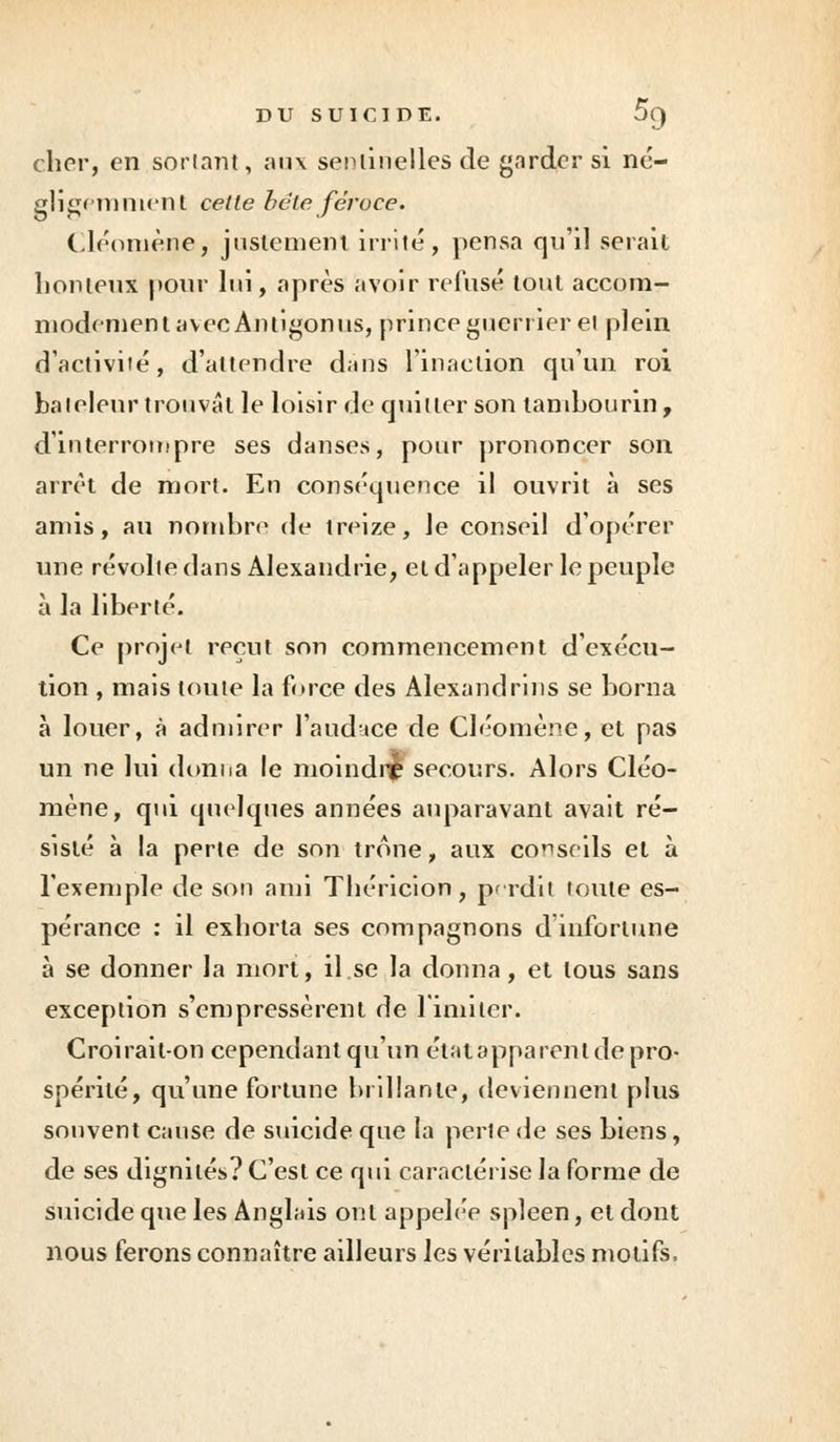 cher, en sortant, aux sentinelles de garder si né- gligemment cette bête féroce. Cléomène, justement irrité, pensa qu'il serait lionteux pour lui, après avoir refusé tout accom- modement avec Antigonus, prince guerrier et plein d'activité, d'attendre d;ms l'inaction qu'un roi bateleur trouvât le loisir de quitter son tambourin, d'interrompre ses danses, pour prononcer son arrêt de mort. En conséquence il ouvrit à ses amis, au nombre de treize, le conseil d'opérer une révolte dans Alexandrie, et d'appeler le peuple à la liberté. Ce projet reçut son commencement d'exécu- tion , mais toute la force des Alexandrins se borna à louer, à admirer l'audace de Cléomène, et pas un ne lui donna le moindre secours. Alors Cléo- mène, qui quelques années auparavant avait ré- sisté à la perte de son troue, aux conseils et à l'exemple de son ami Théricion, perdit foule es- pérance : il exhorta ses compagnons d'infortune à se donner la mort, il.se la donna, et tous sans exception s'empressèrent de limiter. Croirait-on cependant qu'un état apparent de pro- spérité, qu'une fortune brillante, deviennent plus souvent cause de suicide que la perte de ses biens, de ses dignités? C'est ce qui caractérise la forme de suicide que les Anglais ont appelée spleen, et dont nous ferons connaître ailleurs les véritables motifs,