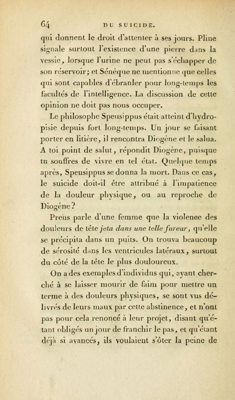 qui donnent le droit d'attenter à ses jours. Pline signale surtout l'existence d'une pierre dans la vessie, lorsque l'urine ne peut pas s'échapper de son réservoir; et Sénèque ne mentionne que celles qui sont capables débranler pour long-temps les facultés de l'intelligence. La discussion de cette opinion ne doit pas nous occuper. Le philosophe Speusippus était atteint d'hydro- pisie depuis fort long-temps. Un jour se faisant porter en litière, il rencontra Diogène et le salua. A toi point de salut, répondit Diogène, puisque tu souffres de vivre en tel état. Quelque temps après, Speusippus se donna la mort. Dans ce cas, le suicide doit-il être attribué à l'impatience de la douleur physique, ou au reproche de Diogène ? Preus parle d'une femme que la violence des douleurs de tête jeta dans une telle fureur, qu'elle se précipita dans un puits. On trouva beaucoup de sérosité dans les ventricules latéraux, surtout du côté de la tête le plus douloureux. On a des exemples d'individus qui, ayant cher- ché à se laisser mourir de faim pour mettre un terme à des douleurs physiques, se sont vus dé- livrés de leurs maux par cette abstinence, et n'ont pas pour cela renoncé à leur projet, disant qu'é- tant obligés un jour de franchir le pas, et qu'étant déjà si avancés, ils voulaient s'ôter la peine de