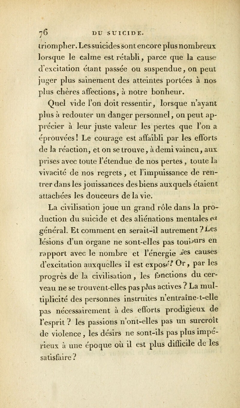 triompher. Les suicides sont encore plus nombreux lorsque le calme est rétabli, parce que la cause d'excitation étant passée ou suspendue, on peut juger plus sainement des atteintes portées à nos plus chères affections, à notre bonheur. Quel vide l'on doit ressentir, lorsque n'ayant plus à redouter un danger personnel, on peut ap- précier à leur juste valeur les pertes que l'on a éprouvées! Le courage est affaibli par les efforts de la réaction, et on se trouve, à demi vaincu, aux prises avec toute l'étendue de nos pertes , toute la vivacité de nos regrets , et l'impuissance de ren- trer dans les jouissances des biens auxquels étaient attachées les douceurs de la vie. La civilisation joue un grand rôle dans la pro- duction du suicide et des aliénations mentales e-* général. Et comment en serait-il autrement ? Les lésions d'un organe ne sont-elles pas touijUrs en rapport avec le nombre et l'énergie *es causes d'excitation auxquelles il est exposa Qr > Par *es progrès de la civilisation, les fonctions du cer- veau ne se trouvent-elles pas plus actives ? La mul- tiplicité des personnes instruites n'entraîne-t-elle pas nécessairement à des efforts prodigieux de l'esprit ? les passions n'ont-elles pas un surcroît de violence, les désirs ne sont-ils pas plus impé- rieux à une époque où il est plus difficile de les satisfaire ?