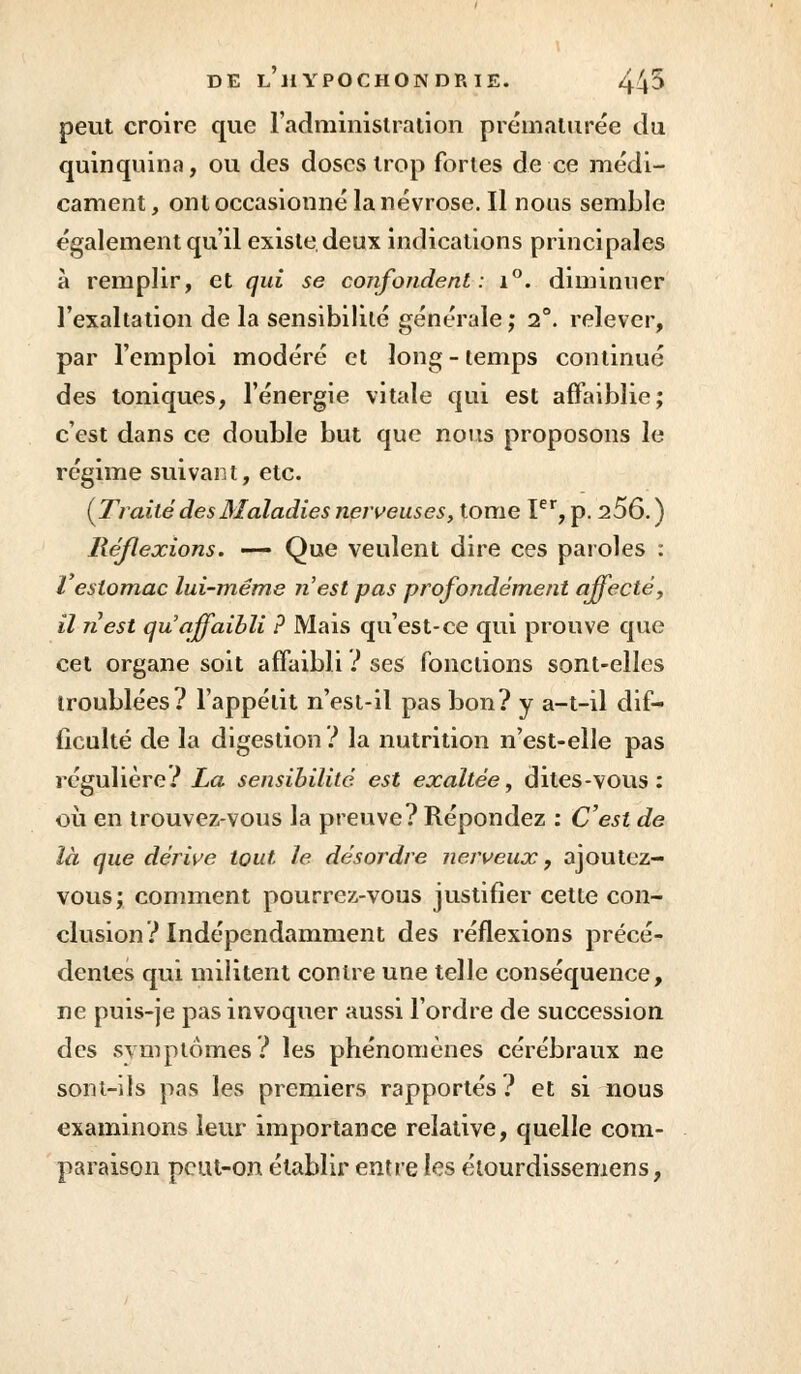 peut croire que l'administration prématurée du quinquina, ou des doses trop fortes de ce médi- cament , ont occasionné la névrose. Il nous semble également qu'il existe, deux indications principales à remplir, et qui se confondent: i°. diminuer l'exaltation de la sensibilité générale ; 2°. relever, par l'emploi modéré et long - temps continué des toniques, l'énergie vitale qui est affaiblie; c'est dans ce double but que nous proposons le régime suivant, etc. {Traité des Maladies nerveuses, tome Ier, p. 256.) Réflexions. — Que veulent dire ces paroles : l'estomac lui-même n'est pas profondément affecté, il nest qu'affaibli ? Mais qu'est-ce qui prouve que cet organe soit affaibli ? ses fonctions sont-elles troublées? l'appétit n'est-il pas bon? y a-t-il dif- ficulté de la digestion ? la nutrition n'est-elle pas régulière? La sensibilité est exaltée, dites-vous: où en trouvez-vous la preuve? Répondez : C'est de là que dérive tout le désordre nerveux, ajoutez- vous; comment pourrez-vous justifier cette con- clusion? Indépendamment des réflexions précé- dentes qui militent contre une telle conséquence, ne puis-je pas invoquer aussi l'ordre de succession des .symptômes ? les phénomènes cérébraux ne sont-ils pas les premiers rapportés? et si nous examinons leur importance relative, quelle com- paraison peut-on établir entre les élourdissemens,