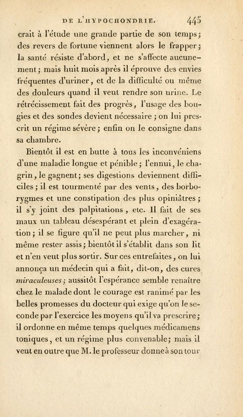 crait à l'élude une grande partie de son temps; des revers de fortune viennent alors le frapper; la santé résiste d'abord, et ne s'affecte aucune- ment ; mais huit mois après il éprouve des envies fréquentes d'uriner, et de la difficulté ou même des douleurs cpiand il veut rendre son urine. Le rétrécissement fait des progrès, l'usage des bou- gies et des sondes devient nécessaire ; on lui pres- crit un régime sévère ; enfin on le consigne dans sa chambre. Bientôt il est en butte à tous les inconvéniens d'une maladie longue et pénible ; l'ennui, le cha- grin, le gagnent; ses digestions deviennent diffi- ciles ; il est tourmenté par des vents, des borbo- rygmes et une constipation des plus opiniâtres ; il s'y joint des palpitations , etc. Il fait de ses maux un tableau désespérant et plein d'exagéra- tion ; il se figure qu'il ne peut plus marcher, ni même rester assis; bientôt il s'établit dans son lit et n'en veut plus sortir. Sur ces entrefaites, on lui annonça un médecin qui a fait, dit-on, des cures miraculeuses ; aussitôt l'espérance semble renaître chez le malade dont le courage est ranimé par les belles promesses du docteur qui exige qu'on le se- conde par l'exercice les moyens qu'il va prescrire; il ordonne en même temps quelques médicamens toniques, et un régime plus convenable; mais il veut en outre que M. le professeur donneà son tour