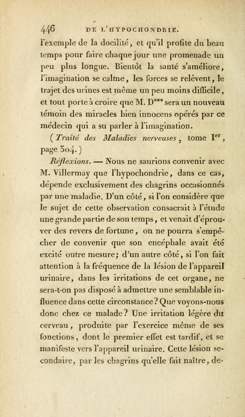 l'exemple de la docilité, et qu'il profite du beau temps pour faire chaque jour une promenade un peu plus longue. Bientôt la santé s'améliore, l'imagination se calme, les forces se relèvent, le trajet des urines est même un peu moins difficile, et tout porte à croire que M. D*** sera un nouveau témoin des miracles bien innocens opérés par ce médecin qui a su parler à l'imagination. ( Traité des Maladies nerveuses y tome Ier, page 3o4. ) Réflexions. — Nous ne saurions convenir avec M. Villermay que l'hypochondrie, dans ce cas, dépende exclusivement des chagrins occasionnés par une maladie. D'un côté, si l'on considère que le sujet de cette observation consacrait à l'étude une grande partie de son temps, et venait d'éprou- ver des revers de fortune, on ne pourra s'empê- cher de convenir que son encéphale avait été excité outre mesure; d'un autre côté, si l'on fait attention à la fréquence de la lésion de l'appareil urinaire, dans les irritations de cet organe, ne sera-t-on pas disposé à admettre une semblable in- fluence dans cette circonstance ? Que voyons-nous donc chez ce malade ? Une irritation légère du cerveau , produite par l'exercice même de ses fonctions, dont le premier effet est tardif, et se manifeste vers l'appareil urinaire. Cette lésion se- condaire, par les chagrins qu'elle fait naître, de-