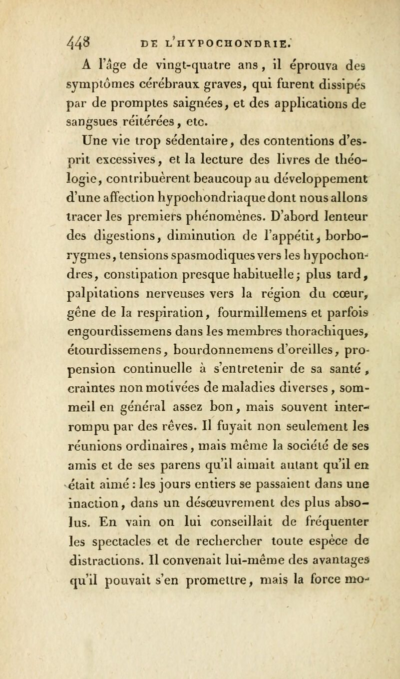 A l'âge de vingt-quatre ans, il éprouva des symptômes cérébraux graves, qui furent dissipés par de promptes saignées, et des applications de sangsues réitérées, etc. Une vie trop sédentaire, des contentions d'es- prit excessives, et la lecture des livres de théo- logie, contribuèrent beaucoup au développement d'une affection hypochondriaquedont nous allons tracer les premiers phénomènes. D'abord lenteur des digestions, diminution de l'appétit ^ borbo- rygmes, tensions spasmodiques vers les hypochon- dres, constipation presque habituelle ; plus tard, palpitations nerveuses vers la région du cœur, gêne de la respiration, fourmillemens et parfois engourdissemens dans les membres thorachiques, étourdissemens, bourdonnemens d'oreilles, pro- pension continuelle à s'entretenir de sa santé, craintes non motivées de maladies diverses, som- meil en général assez bon, mais souvent inter- rompu par des rêves. Il fuyait non seulement les réunions ordinaires, mais même la société de ses amis et de ses parens qu'il aimait autant qu'il en était aimé : les jours entiers se passaient dans une inaction, dans un désoeuvrement des plus abso- lus. En vain on lui conseillait de fréquenter les spectacles et de rechercher toute espèce de distractions. Il convenait lui-même des avantages qu'il pouvait s'en promettre, mais la force mo-