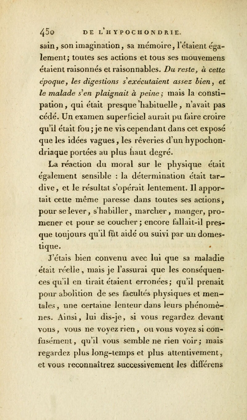 sain, son imagination, sa mémoire, l'étaient éga- lement; toutes ses actions et tous ses mouvemens étaient raisonnes et raisonnables. Du reste, à cette époque, les digestions s exécutaient assez bien, et le malade s'en plaignait à peine ; mais la consti- pation, qui était presque'habituelle, n'avait pas cédé. Un examen superficiel aurait pu faire croire qu'il était fou ; je ne vis cependant dans cet exposé que les idées vagues, les rêveries d'un hypochon- driaque portées au plus haut degré. La réaction du moral sur le physique était également sensible : la détermination était tar- dive, et le résultat s'opérait lentement. Il appor- tait cette même paresse dans toutes ses actions, pour se lever, s'habiller, marcher, manger, pro- mener et pour se coucher ; encore fallait-il pres- que toujours qu'il fut aidé ou suivi par un domes- tique. J'étais bien convenu avec lui que sa maladie était réelle, mais je l'assurai que les conséquen- ces qu'il en tirait étaient erronées; qu'il prenait pour abolition de ses facultés physiques et men- tales, une certaine lenteur dans leurs phénomè- nes. Ainsi, lui dis-je, si vous regardez, devant vous, vous ne voyez rien, ou vous voyez si con- fusément , qu'il vous semble ne rien voir ; mais regardez plus long-temps et plus attentivement, et vous reconnaîtrez successivement les différens