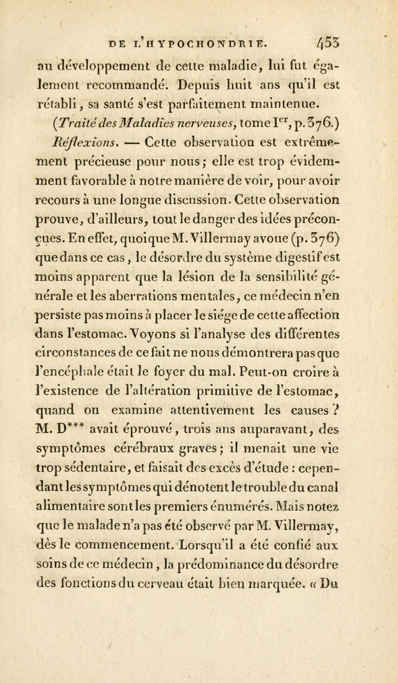 au développement de celle maladie, lui fut éga- lement recommandé. Depuis huit ans qu'il est rétabli, sa santé s'est parfaitement maintenue. (Traitédes Maladies nerveuses, tome Ier, p. 3y6.) Réflexions. — Cette observation est extrême- ment précieuse pour nous; elle est trop évidem- ment favorable à noire manière de voir, pour avoir recours à une longue discussion. Celle observation prouve, d'ailleurs, tout le danger des idées précon- çues. En effet, quoique M. Villermay avoue (p. 3y6) que dans ce cas, le désordre du système digestif est moins apparent que la lésion de la sensibilité gé- nérale elles aberrations mentales, ce médecin n'en persiste pas moins à placer le siège de celte affection dans l'estomac. Voyons si l'analyse des différentes circonstances de ce fait ne nous démontrera pas que l'encéphale était le foyer du mal. Peut-on croire à l'existence de l'altération primitive de l'estomac, quand on examine attentivement les causes ? M. D*** avait éprouvé, trois ans auparavant, des symptômes cérébraux graves; il menait une vie trop sédentaire, el faisait des excès d'étude : cepen- dant lessy mptômes qui dénotent letrouble du canal alimentaire sont les premiers énumérés. Mais notez que le malade n'a pas été observé par M. Villermay, dès le commencement. Lorsqu'il a été confié aux soins de ce médecin, la prédominance du désordre des fonctions du cerveau était bien marquée. « Du