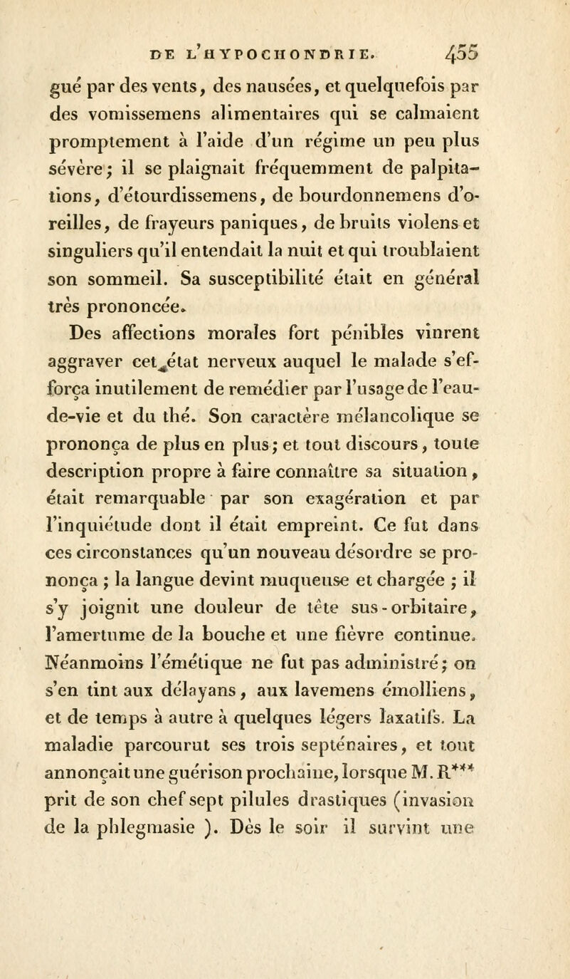 gué par des vents, des nausées, et quelquefois par des vomissemens alimentaires qui se calmaient promptement à l'aide d'un régime un peu plus sévère; il se plaignait fréquemment de palpita- tions, d'étourdissemens, de bourdonnemens d'o- reilles, de frayeurs paniques, de bruits violenset singuliers qu'il entendait la nuit et qui troublaient son sommeil. Sa susceptibilité était en général très prononcée. Des affections morales fort pénibles vinrent aggraver cet^état nerveux auquel le malade s'ef- força inutilement de remédier par l'usage de l'eau- de-vie et du thé. Son caractère mélancolique se prononça de plus en plus; et tout discours, toute description propre à faire connaître sa situation , était remarquable par son exagération et par l'inquiétude dont il était empreint. Ce fut dans ces circonstances qu'un nouveau désordre se pro- nonça ; la langue devint muqueuse et chargée ; il s'y joignit une douleur de tête sus - orbitaire, l'amertume de la bouche et une fièvre continue, Néanmoins l'émétique ne fut pas administré; on s'en tint aux délayans, aux lavemens émolliens, et de temps à autre à quelques légers laxatifs. La maladie parcourut ses trois septénaires, et tout annonçait une guérison prochaine, lorsque M. R*** prit de son chef sept pilules drastiques (invasion de la pblegmasie ). Dès le soir il survint une