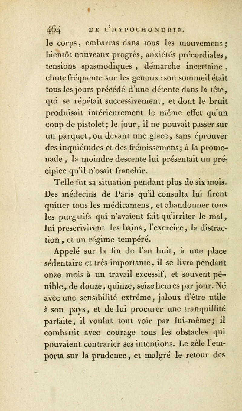le corps, embarras dans tous les mouvemens ; bientôt nouveaux progrès, anxiétés précordiales, tensions spasmodiques , démarche incertaine , chute fréquente sur les genoux : son sommeil était tous les jours précédé d'une détente dans la tête, qui se répétait successivement, et dont le bruit produisait intérieurement le même effet qu'un coup de pistolet; le jour, il ne pouvait passer sur un parquet, ou devant une glace, sans éprouver des inquiétudes et des frémissemehs; à la prome- nade , la moindre descente lui présentait un pré- cipice qu'il n'osait franchir. Telle fut sa situation pendant plus de six mois. Des médecins de Paris qu'il consulta lui firent quitter tous les médicamens, et abandonner tous les purgatifs qui n'avaient fait qu'irriter le mal, lui prescrivirent les bains, l'exercice, la distrac- tion , et un régime tempéré. Appelé sur la fin de l'an huit, à une place sédentaire et très importante, il se livra pendant onze mois à un travail excessif, et souvent pé- nible , de douze, quinze, seize heures par jour. Né avec une sensibilité extrême, jaloux d'être utile à son pays, et de lui procurer une tranquillité parfaite, il voulut tout voir par lui-même; il combattit avec courage tous les obstacles qui pouvaient contrarier ses intentions. Le zèle l'em- porta sur la prudence, et malgré le retour des
