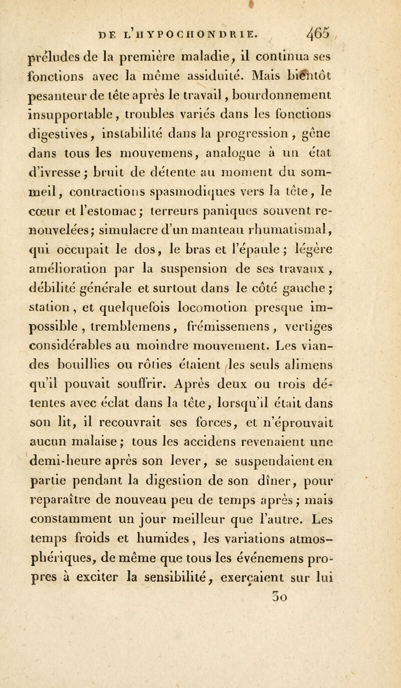 préludes de la première maladie, il continua ses fonctions avec la même assiduité. Mais bientôt pesanteur de tête après le travail, bourdonnement insupportable, troubles varies dans les fonctions digestives, instabilité dans la progression, gêne dans tous les inouvemens, analogue à un état d'ivresse; bruit de détente au moment du som- meil, contractions spasmodiques vers la tête, le cœur et l'estomac; terreurs paniques souvent re- nouvelées; simulacre d'un manteau rhumatismal, qui occupait le dos, le bras et l'épaule ; légère amélioration par la suspension de ses travaux , débilité générale et surtout dans le côté gauche ; station , et quelquefois locomotion presque im- possible , tremblemens, frémissemens , vertiges considérables au moindre mouvement. Les vian- des bouillies ou rôties étaient les seuls alimens qu'il pouvait souffrir. Après deux ou trois dé- lentes avec éclat dans la tête, lorsqu'il était dans son lit, il recouvrait ses forces, et n'éprouvait aucun malaise ; tous les accidens revenaient une demi-heure après son lever, se suspendaient en partie pendant la digestion de son dîner, pour reparaître de nouveau peu de temps après ; mais constamment un jour meilleur que l'autre. Les temps froids et humides, les variations atmos- phériques, de même que tous les événemens pro- pres à exciter la sensibilité, exerçaient sur lui 3o