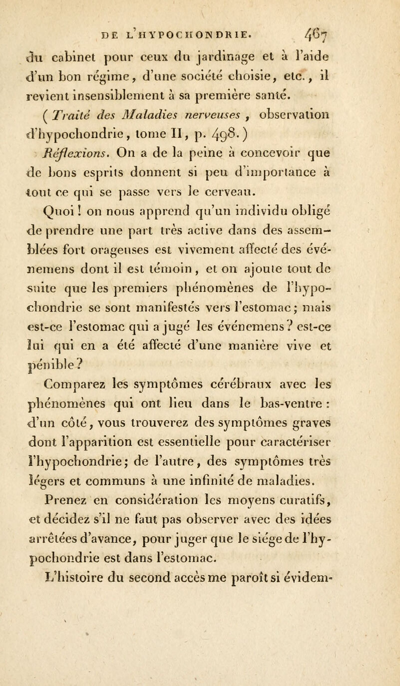du cabinet pour ceux du jardinage et à l'aide d'un bon régime, d'une société choisie, etc., il revient insensiblement à sa première santé. ( Traité des Maladies nerveuses , observation d'hypochondrie, tome II, p. 49^-) Réflexions. On a de la peine à concevoir que de bons esprits donnent si peu d'importance à tout ce qui se passe vers le cerveau. Quoi ! on nous apprend qu'un individu obligé de prendre une part très active dans des assem- blées fort orageuses est vivement affecté des évé- ïiemens dont il est témoin , et on ajoute tout de suite que les premiers phénomènes de l'hypo- chondrie se sont manifestés vers l'estomac; mais est-ce l'estomac qui a jugé les événemens? est-ce lui qui en a été affecté d'une manière vive et pénible? Comparez les symptômes cérébraux avec les phénomènes qui ont lieu dans le bas-ventre : d'un côté, vous trouverez des symptômes graves dont l'apparition est essentielle pour caractériser l'hypochondrie; de l'autre, des symptômes très légers et communs à une infinité de maladies. Prenez en considération les moyens curatifs, et décidez s'il ne faut pas observer avec des idées arrêtées d'avance, pour juger que le siège de l'hy- pochondrie est dans l'estomac. L'histoire du second accès me paroîtsi évidem-
