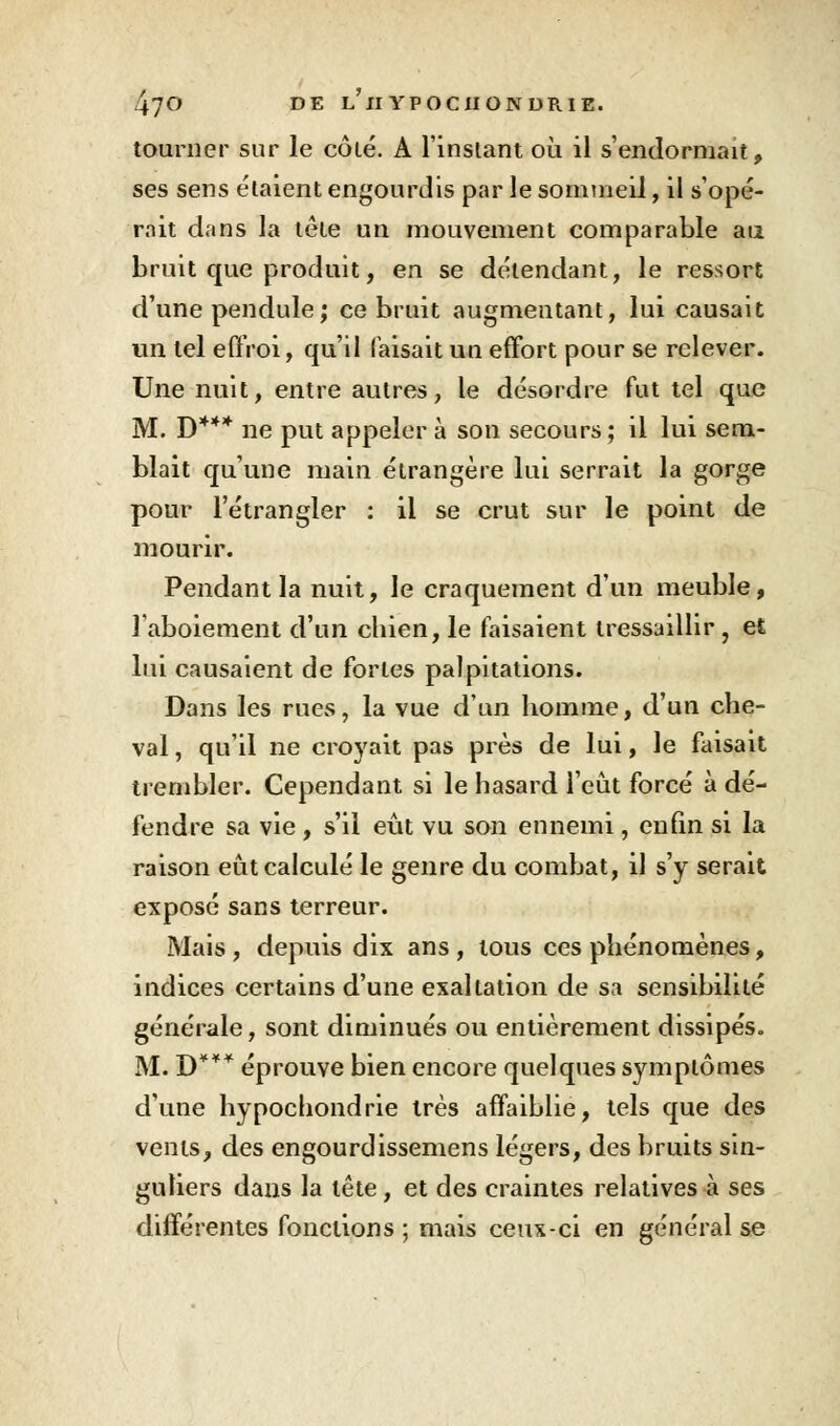 tourner sur le côté. A l'instant où il s'endormait, ses sens étaient engourdis par le sommeil, il s'opé- rait dans la tête un mouvement comparable au bruit que produit, en se détendant, le ressort d'une pendule; ce bruit augmentant, lui causait vin tel effroi, qu'il faisait un effort pour se relever. Une nuit, entre autres, le désordre fut tel que M. D*** ne put appeler à son secours ; il lui sem- blait qu'une main étrangère lui serrait la gorge pour l'étrangler : il se crut sur le point de mourir. Pendant la nuit, le craquement d'un meuble, l'aboiement d'un chien, le faisaient tressaillir, et lui causaient de fortes palpitations. Dans les rues, la vue d'un homme, d'un che- val , qu'il ne croyait pas près de lui, le faisait trembler. Cependant si le hasard l'eût forcé à dé- fendre sa vie , s'il eût vu son ennemi, enfin si la raison eût calculé le genre du combat, il s'y serait exposé sans terreur. Mais, depuis dix ans, tous ces phénomènes, indices certains d'une exaltation de sa sensibilité générale, sont diminués ou entièrement dissipés. M. D*** éprouve bien encore quelques symptômes d'une hypochondrie très affaiblie, tels que des vents, des engourdissemens légers, des bruits sin- guliers dans la tête, et des craintes relatives à ses différentes fonctions ; mais ceux-ci en général se