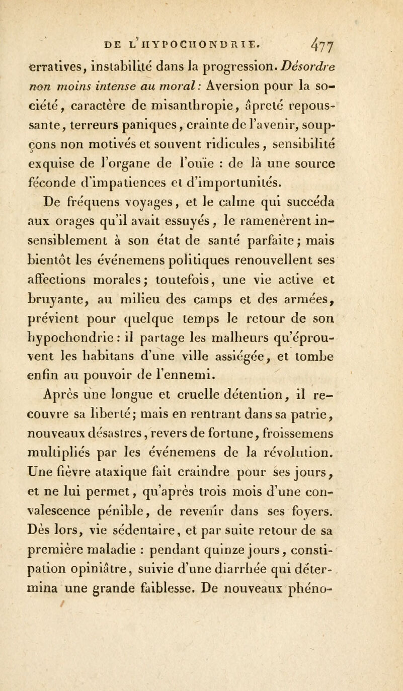 erratives, instabilité dans la progression.Désordre non moins intense au moral: Aversion pour la so- ciété, caractère de misanthropie, âprelé repous- sante, terreurs paniques, crainte de l'avenir, soup- çons non motivés et souvent ridicules, sensibilité exquise de l'organe de l'ouïe : de là une source féconde d'impatiences et d'importunités. De fréquens voyages, et le calme qui succéda aux orages qu'il avait essuyés, le ramenèrent in- sensiblement à son état de santé parfaite ; mais bientôt les événemens politiques renouvellent ses affections morales; toutefois, une vie active et bruyante, au milieu des camps et des armées, prévient pour quelque temps le retour de son hypochondrie : il partage les malheurs qu'éprou- vent les habitans d'une ville assiégée, et tombe enfin au pouvoir de l'ennemi. Après une longue et cruelle détention, il re- couvre sa liberté; mais en rentrant dans sa patrie, nouveaux désastres, revers de fortune, froissemens multipliés par les événemens de la révolution. Une fièvre ataxique fait craindre pour ses jours, et ne lui permet, qu'après trois mois d'une con- valescence pénible, de revenir dans ses foyers. Dès lors, vie sédentaire, et par suite retour de sa première maladie : pendant quinze jours, consti- pation opiniâtre, suivie d'une diarrhée qui déter- mina une grande faiblesse. De nouveaux phéno-