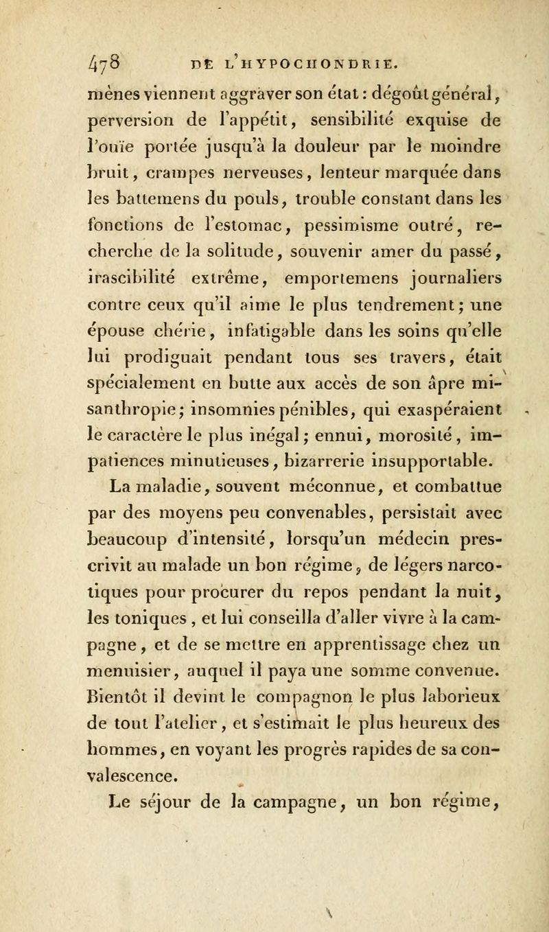 mènes viennent aggraver son état: dégoût général, perversion de l'appétit, sensibilité exquise de l'ouïe portée jusqu'à la douleur par le moindre bruit, crampes nerveuses, lenteur marquée dans les battemens du pouls, trouble constant dans les fonctions de l'estomac, pessimisme outré, re- cherche de la solitude, souvenir amer du passé, irascibilité extrême, emportemens journaliers contre ceux qu'il aime le plus tendrement; une épouse chérie, infatigable dans les soins qu'elle lui prodiguait pendant tous ses travers, était spécialement en butte aux accès de son âpre mi- santhropie; insomnies pénibles, qui exaspéraient le caractère le plus inégal ; ennui, morosité, im- patiences minutieuses, bizarrerie insupportable. La maladie, souvent méconnue, et combattue par des moyens peu convenables, persistait avec beaucoup d'intensité, lorsqu'un médecin pres- crivit au malade un bon régime, de légers narco- tiques pour procurer du repos pendant la nuit, les toniques , et lui conseilla d'aller vivre à la cam- pagne , et de se mettre en apprentissage chez un menuisier, auquel il paya une somme convenue. Bientôt il devint le compagnon le plus laborieux de tout l'atelier, et s'estimait le pins heureux des hommes, en voyant les progrès rapides de sa con- valescence. Le séjour de la campagne, un bon régime,