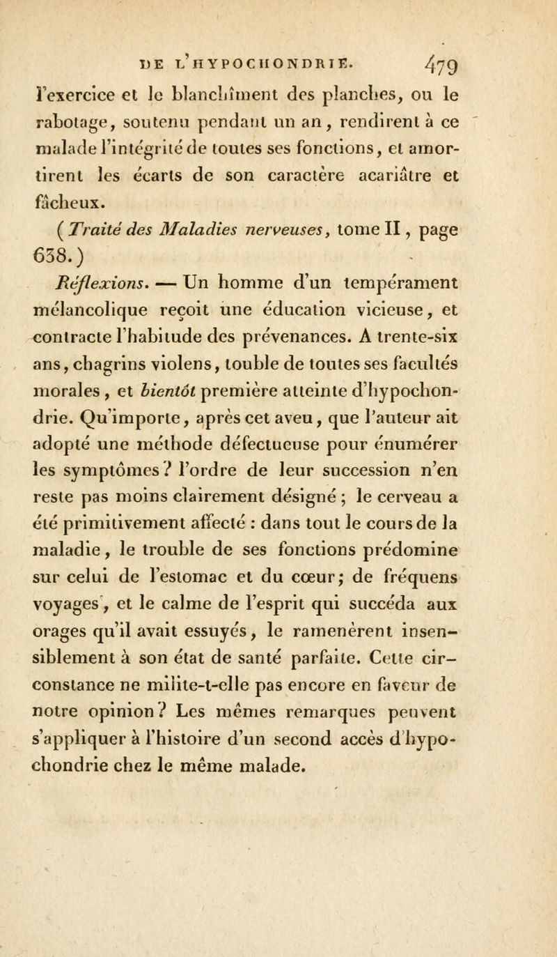 l'exercice et le blanchiment des planches, ou le rabotage, soutenu pendant un an, rendirent à ce malade l'intégrité de toutes ses fonctions, et amor- tirent les écarts de son caractère acariâtre et fâcheux. (Traitédes Maladies nerveuses, tome II, page 638.) Réflexions. — Un homme d'un tempérament mélancolique reçoit une éducation vicieuse, et contracte l'habitude des prévenances. A trente-six ans, chagrins violens, touble de toutes ses facultés morales, et bientôt première atteinte d'hypochon- drie. Qu'importe, après cet aveu, que l'auteur ait adopté une méthode défectueuse pour énumérer les symptômes? l'ordre de leur succession n'en reste pas moins clairement désigné ; le cerveau a été primitivement affecté : dans tout le cours de la maladie, le trouble de ses fonctions prédomine sur celui de l'estomac et du cœur; de fréquens voyages, et le calme de l'esprit qui succéda aux orages qu'il avait essuyés, le ramenèrent insen- siblement à son état de santé parfaite. Celte cir- constance ne milite-t-clle pas encore en faveur de notre opinion ? Les mêmes remarques peuvent s'appliquer à l'histoire d'un second accès d hypo- chondrie chez le même malade.