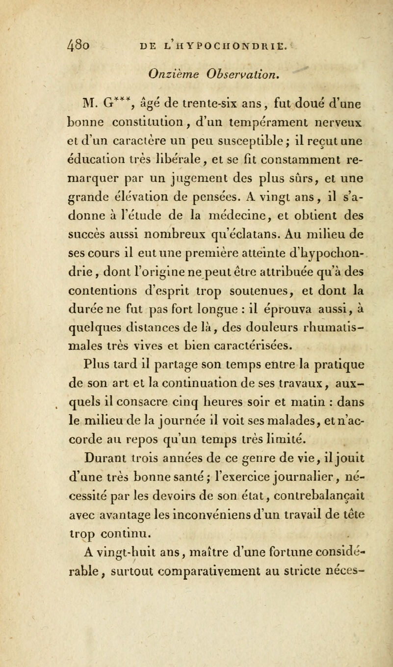 Onzième Observation. M. G**% âgé de trente-six ans, fut doué d'une bonne constitution, d'un tempérament nerveux et d'un caractère un peu susceptible ; il reçut une éducation très libérale, et se fit constamment re- marquer par un jugement des plus sûrs, et une grande élévation de pensées. A vingt ans, il s'a- donne à l'étude de la médecine, et obtient des succès aussi nombreux qu'éclatans. Au milieu de ses cours il eut une première atteinte d'hypochon- drie, dont l'origine ne peut être attribuée qu'à des contentions d'esprit trop soutenues, et dont la durée ne fut pas fort longue : il éprouva aussi, à quelques distances de là, des douleurs rhumatis- males très vives et bien caractérisées. Plus tard il partage son temps entre la pratique de son art et la continuation de ses travaux, aux- quels il consacre cinq heures soir et matin : dans le milieu de la journée il voit ses malades, et n'ac- corde au repos qu'un temps très limité. Durant trois années de ce genre de vie, il jouit d'une très bonne santé; l'exercice journalier, né- cessité par les devoirs de son état, contrebalançait avec avantage les inconvéniens d'un travail de tête trop continu. A vingt-huit ans, maître d'une fortune considé- rable, surtout comparativement au stricte néces-