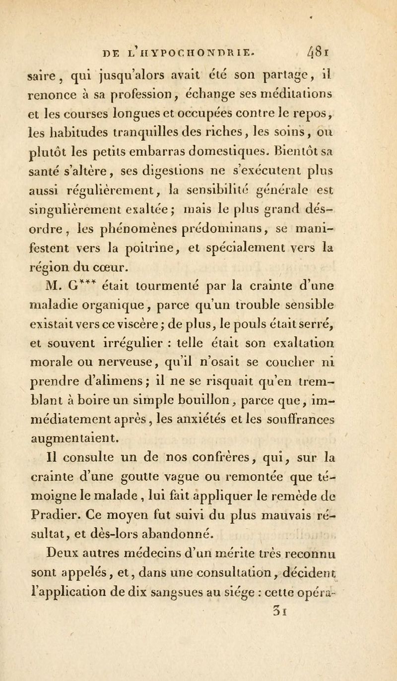 s-aire , qui jusqu'alors avait été son partage, il renonce à sa profession, échange ses méditations et les courses longues et occupées contre le repos, les habitudes tranquilles des riches, les soins, ou plutôt les petits embarras domestiques. Bientôt sa santé s'altère, ses digestions ne s'exécutent plus aussi régulièrement, la sensibilité générale est singulièrement exallée; mais le plus grand dés- ordre, les phénomènes prédominans, se mani- festent vers la poitrine, et spécialement vers la région du cœur. M. G*** était tourmenté par la crainte d'une maladie organique, parce qu'un trouble sensible existait vers ce viscère; déplus, le pouls était serré, et souvent irrégulier : telle était son exaltation morale ou nerveuse, qu'il n'osait se coucher ni prendre d'alimens; il ne se risquait qu'en trem- blant à boire un simple bouillon, parce que, im- médiatement après, les anxiétés et les souffrances augmentaient. Il consulte un de nos confrères, qui, sur la crainte d'une goutte vague ou remontée que té- moigne le malade , lui fait appliquer le remède de Pradier. Ce moyen fut suivi du plus mauvais ré- sultat, et dès-lors abandonné. Deux autres médecins d'un mérite très reconnu sont appelés, et, dans une consultation, décident l'application de dix sangsues au siège : cette opéra 3i