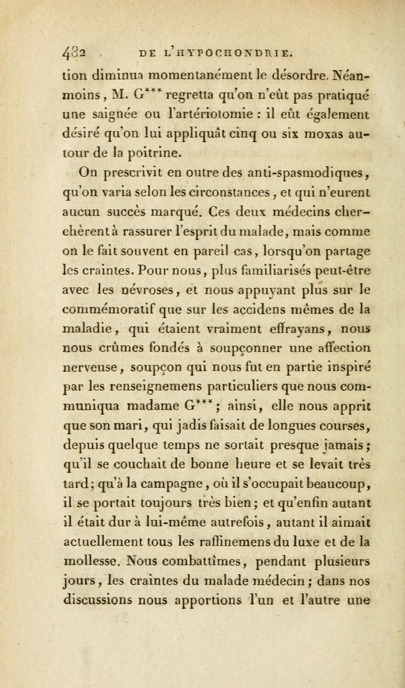tion diminua momentanément le de'sordre. Néan- moins , M. G*** regretta qu'on n'eût pas pratiqué une saignée ou l'artériotomie : il eût également désiré qu'on lui appliquât cinq ou six moxas au- tour de la poitrine. On prescrivit en outre des anti-spasmodiques, qu'on varia selon les circonstances , et qui n'eurent aucun succès marqué. Ces deux médecins cher- chèrent à rassurer l'esprit du malade, mais comme on le fait souvent en pareil cas, lorsqu'on partage les craintes. Pour nous, plus familiarisés peut-être avec les névroses, et nous appuvant plus sur le commémoratif que sur les accidens mêmes de la maladie, qui étaient vraiment efirayans, nous nous crûmes fondés à soupçonner une affection nerveuse, soupçon qui nous fut en partie inspiré par les renseignemens particuliers que nous com- muniqua madame G***; ainsi, elle nous apprit que son mari, qui jadis faisait de longues courses, depuis quelque temps ne sortait presque jamais; qu'il se couchait de bonne heure et se levait très tard ; qu'à la campagne, où il s'occupait beaucoup, il se portait toujours très bien; et qu'enfin autant il était dur à lui-même autrefois, autant il aimait actuellement tous les raffinemensdu luxe et de la mollesse. Nous combattîmes, pendant plusieurs jours, les craintes du malade médecin; dans nos discussions nous apportions l'un et l'autre une