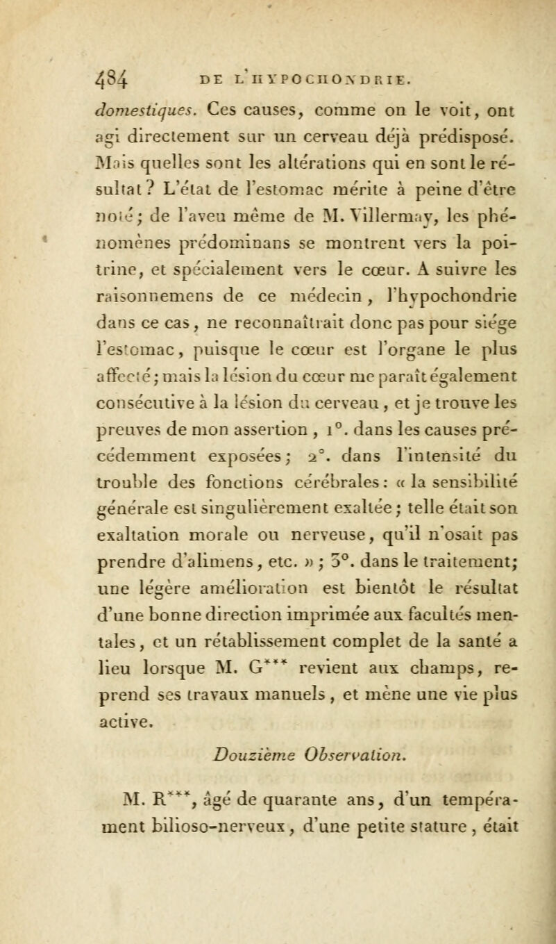 domestiques. Ces causes, comme on le voit, ont agi directement sur un cerveau déjà prédisposé. Mois quelles sont les altérations qui en sont le ré- sultat ? L'état de l'estomac mérite à peine d être noie; de l'aveu même de M. Villermav, les phé- nomènes prédominans se montrent vers la poi- trine, et spécialement vers le cœur. A suivre les rtii>onnemens de ce médecin , l'hvpochondrie dans ce cas, ne reconnaîtrait donc pas pour siège les'omac, puisque le cœur est l'organe le plus affcc'.é; maishi lésion du cœur me parait également consécutive à la lésion du cerveau , et je trouve les preuves de mon assertion , i°. dans les causes pré- cédemment exposées; 23. dans l'inten-ilé du trouble des fonctions cérébrales : « la sensibilité générale est singulièrement exaltée ; telle était son exaltation morale ou nerveuse, qu'il n'osait pas prendre d'alimens, etc. » ; 5°. dans le traitement; une légère amélioration est bientôt le résultat d'une bonne direction imprimée aux facultés men- tales , et un rétablissement complet de la santé a lieu lorsque M. G*** revient aux champs, re- prend ses travaux manuels , et mène une vie plus active. Douzième Observation. M. R***, âgé de quarante ans, d'un tempéra- ment bilioso-nerveux , d'une petite stature , était