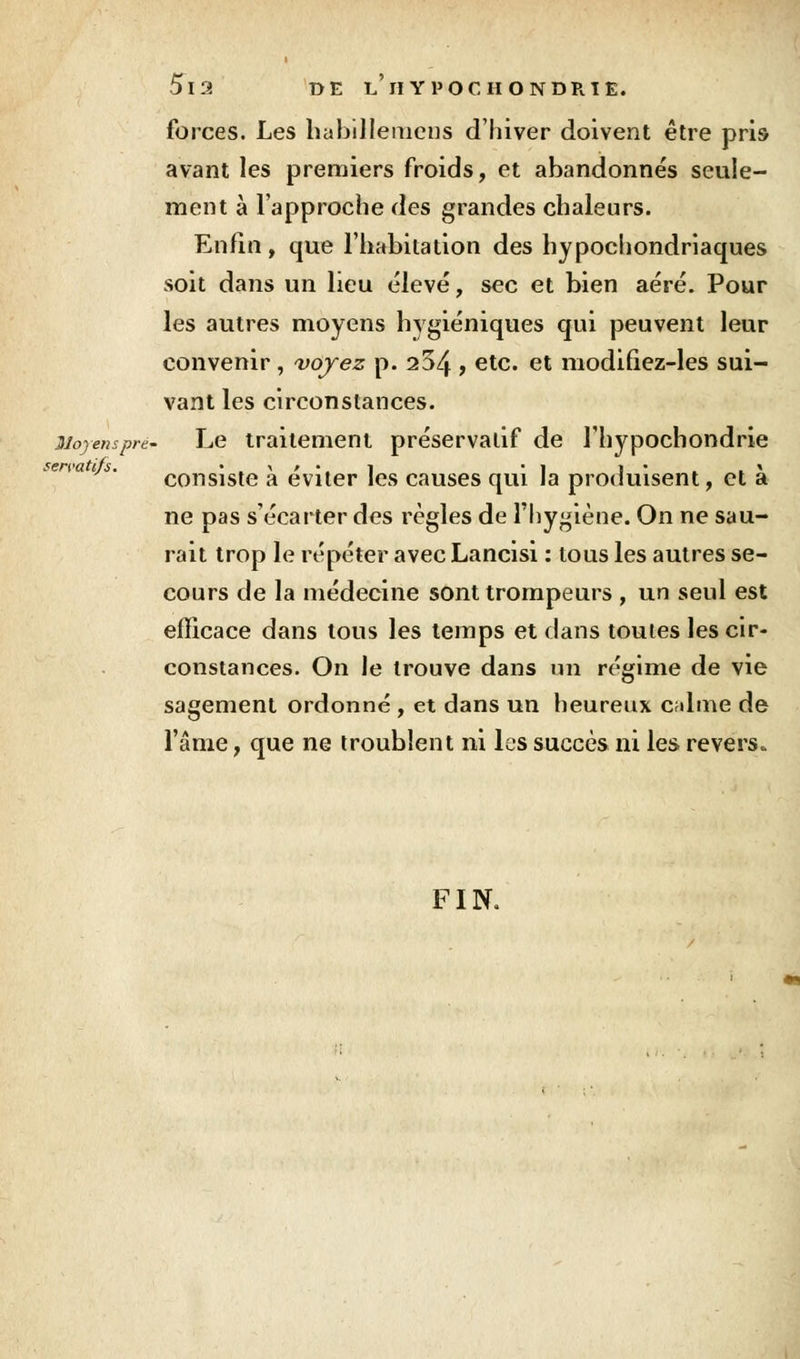 forces. Les hubUlemcus d'hiver doivent être pris avant les premiers froids, et abandonnés seule- ment à l'approche des grandes chaleurs. Enfin, que l'habitation des hypochondriaques soit dans un lieu élevé, sec et bien aéré. Pour les autres moyens hygiéniques qui peuvent leur convenir , voyez p. 204 y etc* et modifiez-les sui- vant les circonstances. Moyenspre- Le traitement préservatif de l'hypochondrie consiste à éviter les causes qui la produisent, et à ne pas s'écarter des règles de l'hygiène. On ne sau- rait trop le répéter avec Lancisi : tous les autres se- cours de la médecine sont trompeurs , un seul est efficace dans tous les temps et dans toutes les cir- constances. On le trouve dans un régime de vie sagement ordonné , et dans un heureux c;ilme de l'âme, que ne troublent ni les succès ni les revers. FIN.