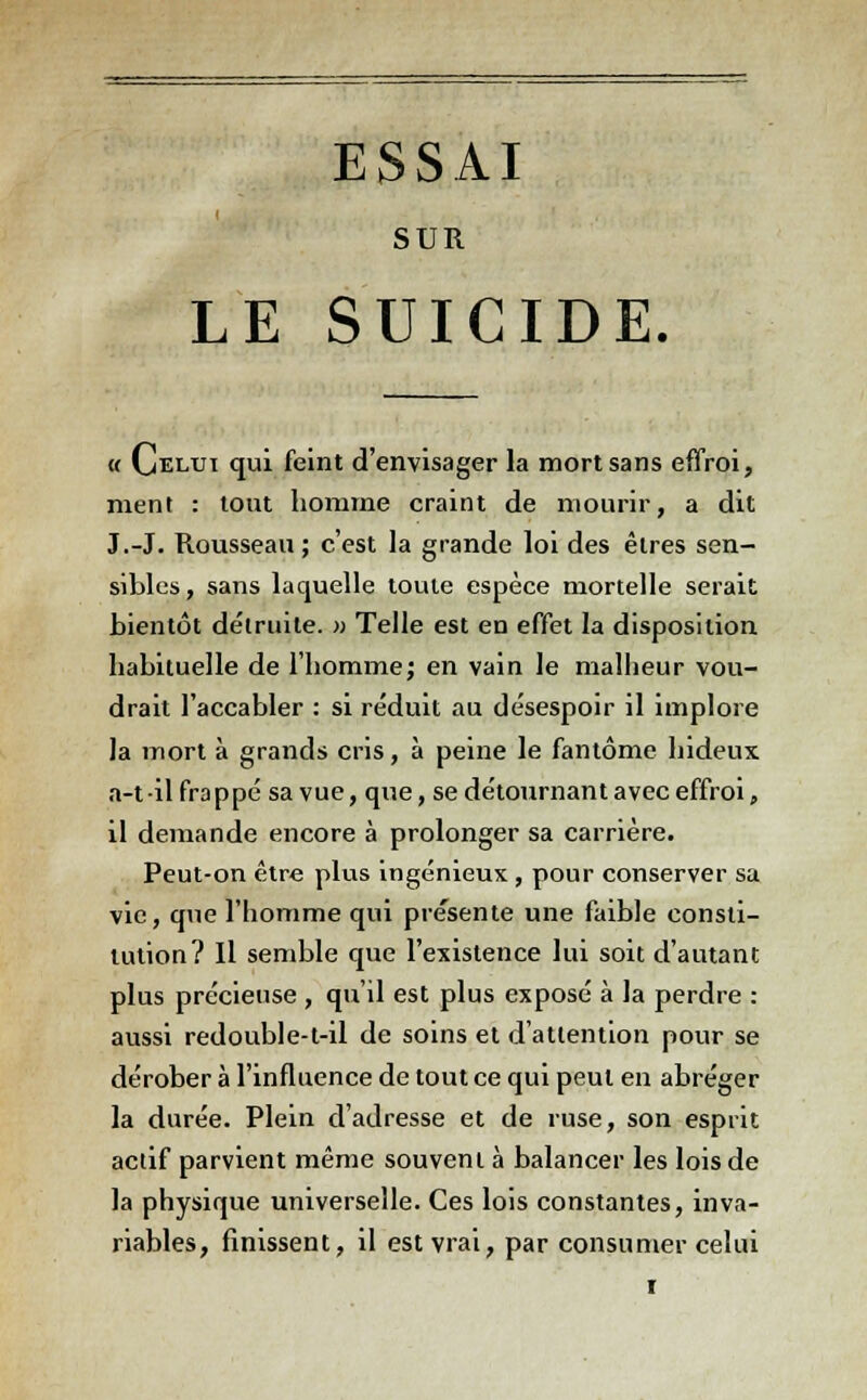 ESSAI SUR LE SUICIDE. « Celui qui feint d'envisager la mort sans effroi, ment : tout homme craint de mourir, a dit J.-J. Rousseau ; c'est la grande loi des êtres sen- sibles, sans laquelle toute espèce mortelle serait bientôt détruite. » Telle est en effet la disposition habituelle de l'homme; en vain le malheur vou- drait l'accabler : si réduit au désespoir il implore la mort à grands cris, à peine le fantôme hideux a-t il frappé sa vue, que, se détournant avec effroi, il demande encore à prolonger sa carrière. Peut-on être plus ingénieux , pour conserver sa vie, que l'homme qui présente une faible consti- tution? Il semble que l'existence lui soit d'autant plus précieuse , qu'il est plus exposé à la perdre : aussi redouble-t-il de soins et d'attention pour se dérober à l'influence de tout ce qui peut en abréger la durée. Plein d'adresse et de ruse, son esprit actif parvient même souvent à balancer les lois de la physique universelle. Ces lois constantes, inva- riables, finissent, il est vrai, par consumer celui