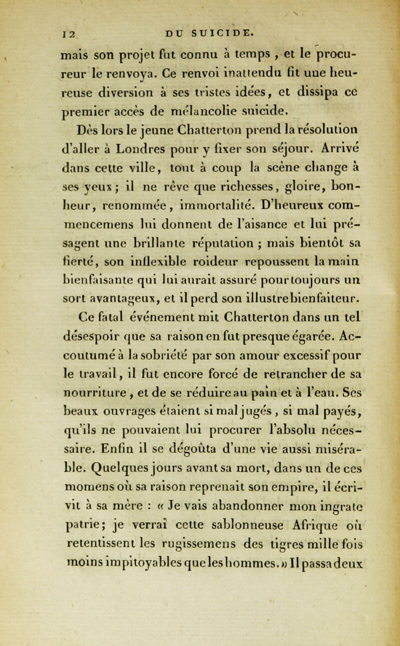 mais son projet fut connu à temps , et le procu- reur le renvoya. Ce renvoi inattendu fit uue heu- reuse diversion à ses tristes idées, et dissipa ce premier accès de mélancolie suicide. Dès lors le jeune Chatterton prend la résolution d'aller à Londres pour y fixer son séjour. Arrivé dans cette ville, tout à coup la scène change à ses yeux; il ne rêve que richesses, gloire, bon- heur, renommée, immortalité. D'heureux com- mencemens lui donnent de l'aisance et lui pré- sagent une brillante réputation ; mais bientôt sa fierté, son inflexible roideur repoussent la main bienfaisante qui lui aurait assuré pourtoujours un sort avantageux, et il perd son illustre bienfaiteur. Ce fatal événement mit Chatterton dans un tel désespoir que sa raison en fut presque égarée. Ac- coutumé à la sobriété par son amour excessif pour le travail, il fut encore forcé de retrancher de sa nourriture , et de se réduire au pain et à l'eau. Ses beaux ouvrages étaient si mal jugés , si mal payés, qu'ils ne pouvaient lui procurer l'absolu néces- saire. Enfin il se dégoûta d'une vie aussi miséra- ble. Quelques jours avant sa mort, dans un de ces momens où sa raison reprenait son empire, il écri- vit à sa mère : « Je vais abandonner mon ingrate patrie; je verrai cette sablonneuse Afrique où retentissent les rugissemens des tigres mille fois moins impitoyables que leshommes.» Il passadeux