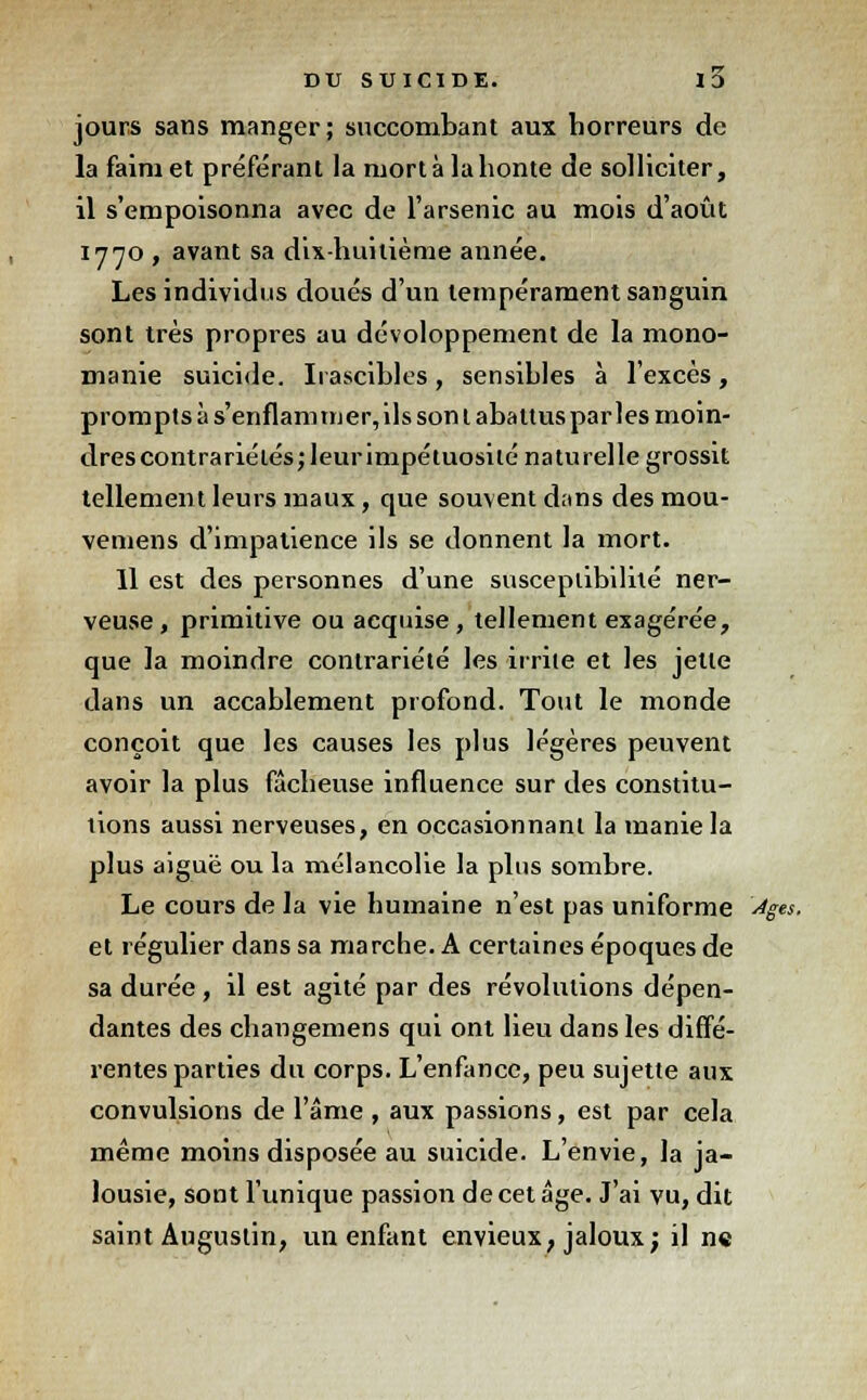 jours sans manger; succombant aux horreurs de la faim et préférant la mort à la honte de solliciter, il s'empoisonna avec de l'arsenic au mois d'août 1770 , avant sa dix-huitième année. Les individus doués d'un tempérament sanguin sont très propres au développement de la mono- manie suicide. Irascibles, sensihles à l'excès, prompts à s'enflammer, ils son 1 abattus par les moin- dres contrariétés; leur impétuosité naturelle grossit tellement leurs maux, que souvent dans des mou- vemens d'impatience ils se donnent la mort. Il est des personnes d'une susceptibilité ner- veuse , primitive ou acquise , tellement exagérée, que la moindre contrariété les irrite et les jette dans un accablement profond. Tout le monde conçoit que les causes les plus légères peuvent avoir la plus fâcheuse influence sur des constitu- tions aussi nerveuses, en occasionnant la manie la plus aiguë ou la mélancolie la plus sombre. Le cours de la vie humaine n'est pas uniforme Ages. et régulier dans sa marche. A certaines époques de sa durée, il est agité par des révolutions dépen- dantes des changemens qui ont lieu dans les diffé- rentes parties du corps. L'enfance, peu sujette aux convulsions de l'âme , aux passions, est par cela même moins disposée au suicide. L'envie, la ja- lousie, sont l'unique passion de cet âge. J'ai vu, dit saint Augustin, un enfant envieux, jaloux; il n«