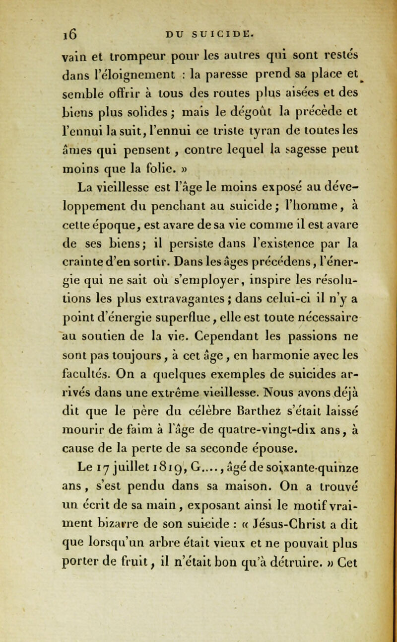 vain et trompeur pour les autres qui sont restés dans l'éloignement : la paresse prend sa place et_ semble offrir à tous des routes plus aisées et des biens plus solides ; mais le dégoût la précède et l'ennui la suit, l'ennui ce triste tyran de toutes les âmes qui pensent , contre lequel la .sagesse peut moins que la folie. » La vieillesse est l'âge le moins exposé au déve- loppement du penchant au suicide; l'homme, à cette époque, est avare de sa vie comme il est avare de ses biens; il persiste dans l'existence par la crainte d'en sortir. Dans les âges précédens, l'éner- gie qui ne sait où s'employer, inspire les résolu- tions les plus extravagantes ; dans celui-ci il n'y a point d'énergie superflue, elle est toute nécessaire au soutien de la vie. Cependant les passions ne sont pas toujours, à cet âge, en harmonie avec les facultés. On a quelques exemples de suicides ar- rivés dans une extrême vieillesse. Nous avons déjà dit que le père du célèbre Barthez s'était laissé mourir de faim à l'âge de quatre-vingt-dix ans, à cause de la perte de sa seconde épouse. Le 17 juillet 1819, G...., âgé de soixante-quinze ans , s'est pendu dans sa maison. On a trouvé un écrit de sa main , exposant ainsi le motif vrai- ment bizarre de son suicide : « Jésus-Christ a dit que lorsqu'un arbre était vieux et ne pouvait plus porter de fruit, il n'était bon qu'à détruire, m Cet