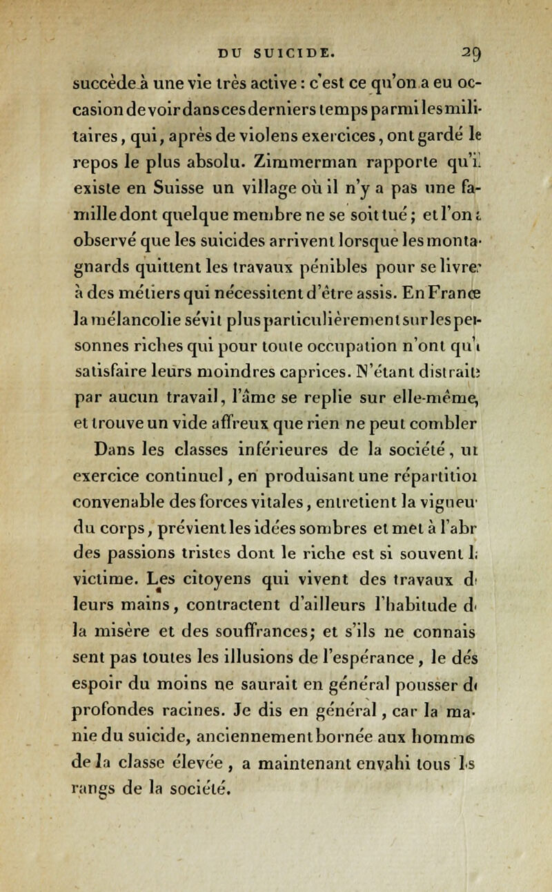 succèdeii une vie très active : c'est ce qu'on a eu oc- casion de voir danscesderniers temps parmi les mili- taires, qui, après de violens exercices, ont gardé le repos le plus absolu. Zirnmerman rapporte qu'il existe en Suisse un village où il n'y a pas une fa- mille dont quelque membre ne se soit tué; et l'on!, observé que les suicides arrivent lorsque les monta- gnards quittent les travaux pénibles pour se livre; à des métiers qui nécessitent d'être assis. En France la mélancolie sévit plusparliculièremenlsurlespei- sonnes ricbes qui pour toule occupation n'ont qui satisfaire leurs moindres caprices. N'étant distrait; par aucun travail, l'âme se replie sur elle-même, et trouve un vide affreux que rien ne peut combler Dans les classes inférieures de la société, ut exercice continuel, en produisant une répartitioi convenable des forces vitales, entretient la vigneu du corps, prévient les idées sombres et met à l'abr des passions tristes dont le riche est si souvent I; victime. Les citoyens qui vivent des travaux d< leurs mains, contractent d'ailleurs l'habitude d< la misère et des souffrances; et s'ils ne connais sent pas toutes les illusions de l'espérance, le dés espoir du moins ne saurait en général pousser di profondes racines. Je dis en général, car la ma- nie du suicide, anciennement bornée aux homme delà classe élevée , a maintenant envahi tous ls rangs de la société.