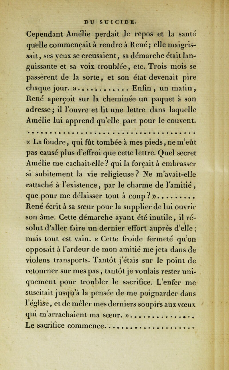 Cependant Amélie perdait le repos et la santé quelle commençait à rendre à René ; elle maigris- sait , ses yeux se creusaient, sa démarche était lan- guissante et sa voix troublée, etc. Trois mois se passèrent de la sorte, et son état devenait pire chaque jour. » Enfin , un matin, René aperçoit sur la cheminée un paquet à son adresse; il l'ouvre et lit une lettre dans laquelle Amélie lui apprend qu'elle part pour le couvent. « La foudre, qui fût tombée à mes pieds, ne m'eût pas causé plus d'effroi que cette lettre. Quel secret Amélie me cachait-elle ? qui la forçait à embrasser si subitement la vie religieuse? Ne m'avait-elle rattaché à l'existence, par le charme de l'amitié, que pour me délaisser tout à coup ?» René écrit à sa sœur pour la supplier de lui ouvrir son âme. Cette démarche ayant été inutile, il ré- solut d'aller faire un dernier effort auprès d'elle ; mais tout est vain. « Cette froide fermeté qu'on opposait à l'ardeur de mon amitié me jeta dans de violens transports. Tantôt j'étais sur le point de retourner sur mes pas, tantôt je voulais rester uni- quement pour troubler le sacrifice. L'enfer me suscitait jusqu'à la pensée de me poignarder dans l'église, et de mêler mes derniers soupirs aux vœux qui m'arrachaient ma sœur. » Le sacrifice commence