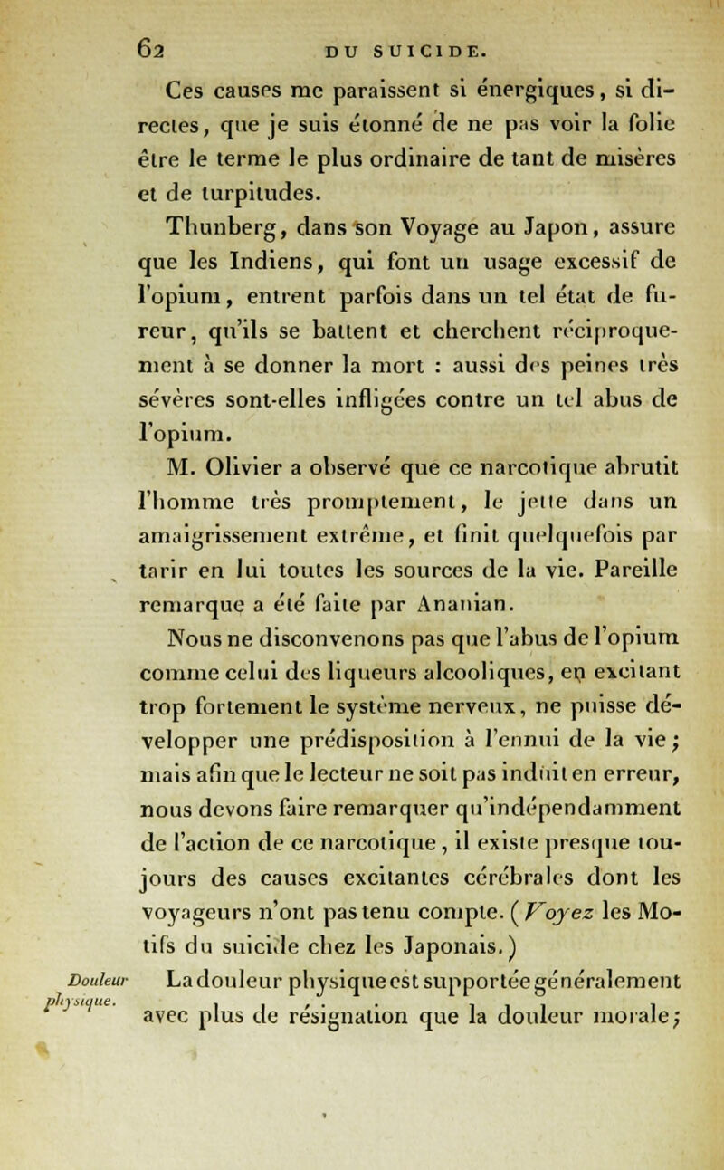 Ces causes me paraissent si énergiques, si di- rectes, que je suis étonné de ne pas voir la folie être le terme le plus ordinaire de tant de misères et de turpitudes. Thunberg, dans son Voyage au Japon, assure que les Indiens, qui font un usage excessif de l'opium, entrent parfois dans un tel état de fu- reur, qu'ils se battent et cherchent réciproque- ment à se donner la mort : aussi des peines très sévères sont-elles infligées contre un tel abus de l'opium. M. Olivier a ohservé que ce narcotique abrutit l'homme très promptement, le jette dans un amaigrissement extrême, et finit quelquefois par tarir en lui toutes les sources de la vie. Pareille remarque a été faite par Ananian. Nous ne disconvenons pas que l'abus de l'opium comme celui des liqueurs alcooliques, en excitant trop fortement le système nerveux, ne puisse dé- velopper une prédisposition à l'ennui de la vie ; mais afin que le lecteur ne soit pas induit en erreur, nous devons faire remarquer qu'indépendamment de l'action de ce narcotique, il existe presque tou- jours des causes excitantes cérébrales dont les voyageurs n'ont pas tenu compte. ( Voyez les Mo- tifs du suicide chez les Japonais.) Douleur Ladouleur physiqueestsupportéegénéralement avec plus de résignation que la douleur morale;