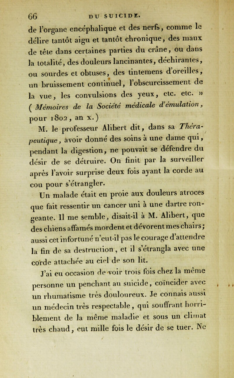 de l'organe encéphalique et des nerfs, comme le délire tantôt aigu et tantôt chronique, des maux de tête dans certaines parties du crâne, ou dans la totalité, des douleurs lancinantes, déchirantes, ou sourdes et obtuses, des tintemens d'oreilles, un bruissement continuel, l'obscurcissement de la vue, les convulsions des yeux, etc. etc. » ( Mémoires de la Société médicale d'émulation, pour 1802, an x.) M. le professeur Alibert dit, dans sa Théra- peutique, avoir donné des soins à une dame qui, pendant la digestion, ne pouvait se défendre du désir de se détruire. On finit par la surveiller après l'avoir surprise deux fois ayant la corde au cou pour s'étrangler. Un malade était en proie aux douleurs atroces que fait ressentir un cancer uni à une dartre ron- geante. Il me semble, disait-il à M. Alibert, que des chiens affamés mordent et dévorent mes chairs; aussi cet infortuné n'eul-il pas le courage d'attendre la fin de sa destruction , et il s'étrangla avec une corde attachée au ciel de son lit. J'ai eu occasion rie voir trois fois chez la même personne un penchant au suicide, coïncider avec un rhumatisme très douloureux. Je connais aussi un médecin très respectable, qui souffrant horri- blement de la même maladie et sous un climat très chaud, eut mille fois le désir de se tuer. Ne