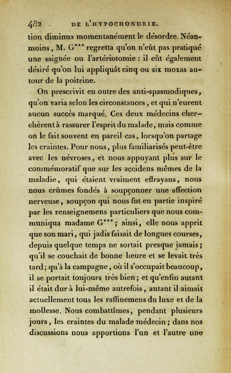 tion diminua momentanément le désordre. Néan- moins , M. G*** regretta qu'on n'eût pas pratiqué une saignée ou l'artériotomie : il eût également désiré qu'on lui appliquât cinq ou six moxas au- tour de la poitrine. On prescrivit en outre des anti-spasmodiques, qu'on varia selon les circonstances, et qui n'eurent aucun succès marqué. Ces deux médecins cher- chèrent à rassurer l'esprit du malade, mais comme on le fait souvent en pareil cas, lorsqu'on partage les craintes. Pour nous, plus familiarisés peut-être avec les névroses, et nous appuyant plus sur le commémoratif que sur les accidens mêmes de la maladie, qui étaient vraiment effrayans, nous nous crûmes fondés à soupçonner une affection nerveuse, soupçon qui nous fut en partie inspiré par les renseignemens particuliers que nous com- muniqua madame G***; ainsi, elle nous apprit que son mari, qui jadis faisait de longues courses, depuis quelque temps ne sortait presque jamais ; qu'il se couchait de bonne heure et se levait très tard; qu'à la campagne, où il s'occupait beaucoup, il se portait toujours très bien; et qu'enfin autant il était dur à lui-même autrefois, autant il aimait actuellement tous les raffinemens du luxe et de la mollesse. Nous combattîmes, pendant plusieurs jours, les craintes du malade médecin ; dans nos discussions nous apportions l'un et l'autre une