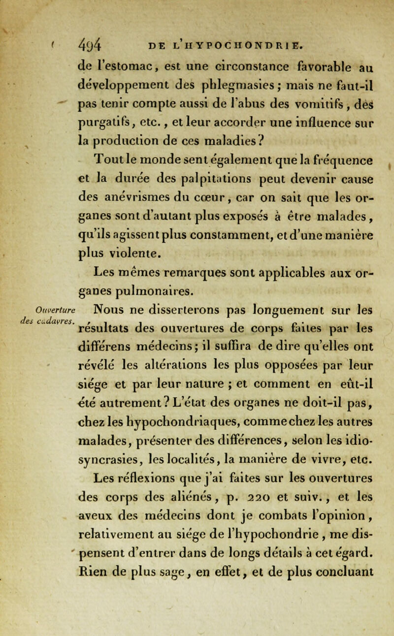 de l'estomac, est une circonstance favorable au développement des phlegmasies ; mais ne faut-il  pas tenir compte aussi de l'abus des vomitifs , dèi purgatifs, etc., et leur accorder une influence sur la production de ces maladies? Tout le monde sent également que la fréquence et la durée des palpitations peut devenir cause des anévrismes du cœur, car on sait que les or- ganes sont d'autant plus exposés à être malades, qu'ils agissent plus constamment, et d'une manière plus violente. Les mêmes remarques sont applicables aux or- ganes pulmonaires. Ouverture Nous ne disserterons pas longuement sur les des cudavres. , , , , - . , résultats des ouvertures de corps iaites par les différens médecins; il suffira dédire qu'elles ont révélé les altérations les plus opposées par leur siège et par leur nature ; et comment en eût-il été autrement? L'état des organes ne doit-il pas, chez les hypochondriaques, comme chez les autres malades, présenter des différences, selon les idio- syncrasies, les localités, la manière de vivre, etc. Les réflexions que j'ai faites sur les ouvertures des corps des aliénés, p. 220 et suiv., et les aveux des médecins dont je combats l'opinion, relativement au siège de l'hypochondrie , me dis- pensent d'entrer dans de longs détails à cet égard. Rien de plus sage, en effet, et de plus concluant