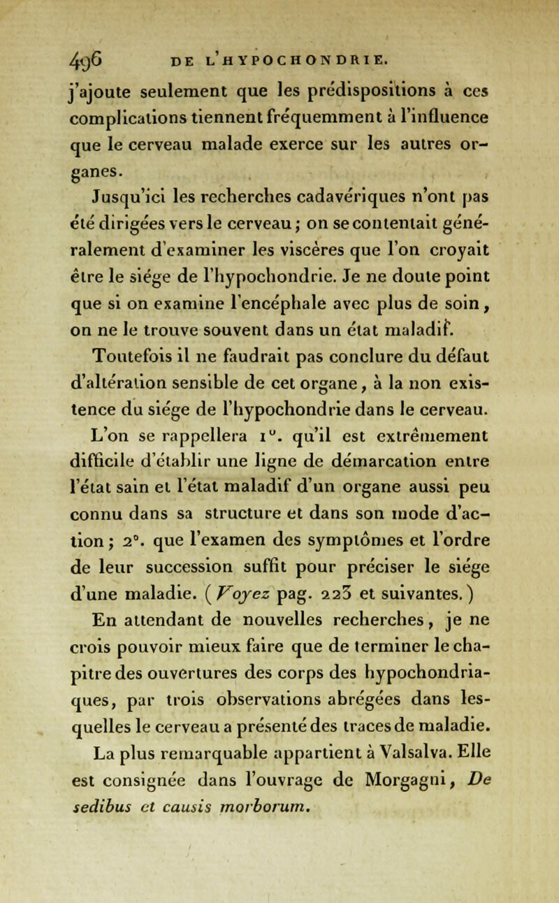 j'ajoute seulement que les prédispositions à ces complications tiennent fréquemment à l'influence que le cerveau malade exerce sur les autres or- ganes. Jusqu'ici les recherches cadavériques n'ont pas été dirigées vers le cerveau; on se contentait géné- ralement d'examiner les viscères que l'on croyait être le siège de l'hypochondrie. Je ne doute point que si on examine l'encéphale avec plus de soin, on ne le trouve souvent dans un état maladif. Toutefois il ne faudrait pas conclure du défaut d'altération sensible de cet organe, à la non exis- tence du siège de l'hypochondrie dans le cerveau. L'on se rappellera iu. qu'il est extrêmement difficile d'établir une ligne de démarcation entre l'état sain et l'état maladif d'un organe aussi peu connu dans sa structure et dans son mode d'ac- tion ; 2°. que l'examen des symptômes et l'ordre de leur succession suffit pour préciser le siège d'une maladie. (F~oyez pag. a23 et suivantes.) En attendant de nouvelles recherches, je ne crois pouvoir mieux faire que de terminer le cha- pitre des ouvertures des corps des hypochondria- ques, par trois observations abrégées dans les- quelles le cerveau a présenté des traces de maladie. La plus remarquable appartient à Valsalva. Elle est consignée dans l'ouvrage de Morgagni, De sedibus et causis morborum.