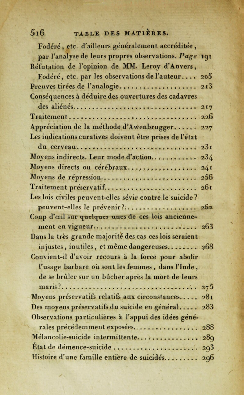 Fodéré , etc. d'ailleurs généralement accréditée , par l'analyse de leurs propres observations. Page 191 Réfutation de l'opinion de MM. Leroy d'Anvers, Fodéré, etc. par les observations de l'auteur.. .. 2o5 Preuves tirées de l'analogie 2i3 Conséquences à déduire des ouvertures des cadavres des aliénés 217 Traitement 226 Appréciation de la méthode d'Awenbrugger 227 Les indications curatives doivent être prises de l'état du cerveau 23i Moyens indirects. Leur mode d'action 234 Moyens directs ou cérébraux. , 241 Moyens de répression 256 Traitement préservatif. 261 Les lois civiles peuvent-elles sévir contre le suicide? peuvent-elles le prévenir? 26a Coup d'œil sur quelques unes de ces lois ancienne- ment en vigueur 2Ô3 Dans la très grande majorité des cas ces lois seraient injustes, inutiles , et même dangereuses 368 Convient-il d'avoir recours à la force pour abolir l'usage barbare où sont les femmes, dans l'Inde, de se brûler sur un bûcher après la mort de leurs maris ? . 275 Moyens préservatifs relatifs aux circonstances 281 Des moyens préservatifs du suicide en général 283 Observations particulières à l'appui des idées géné- rales précédemment exposées. 288 Mélancolie-suicide intermittente 289 État de démence-suicide 2g3 Histoire d'une famille entière de suicidés 296