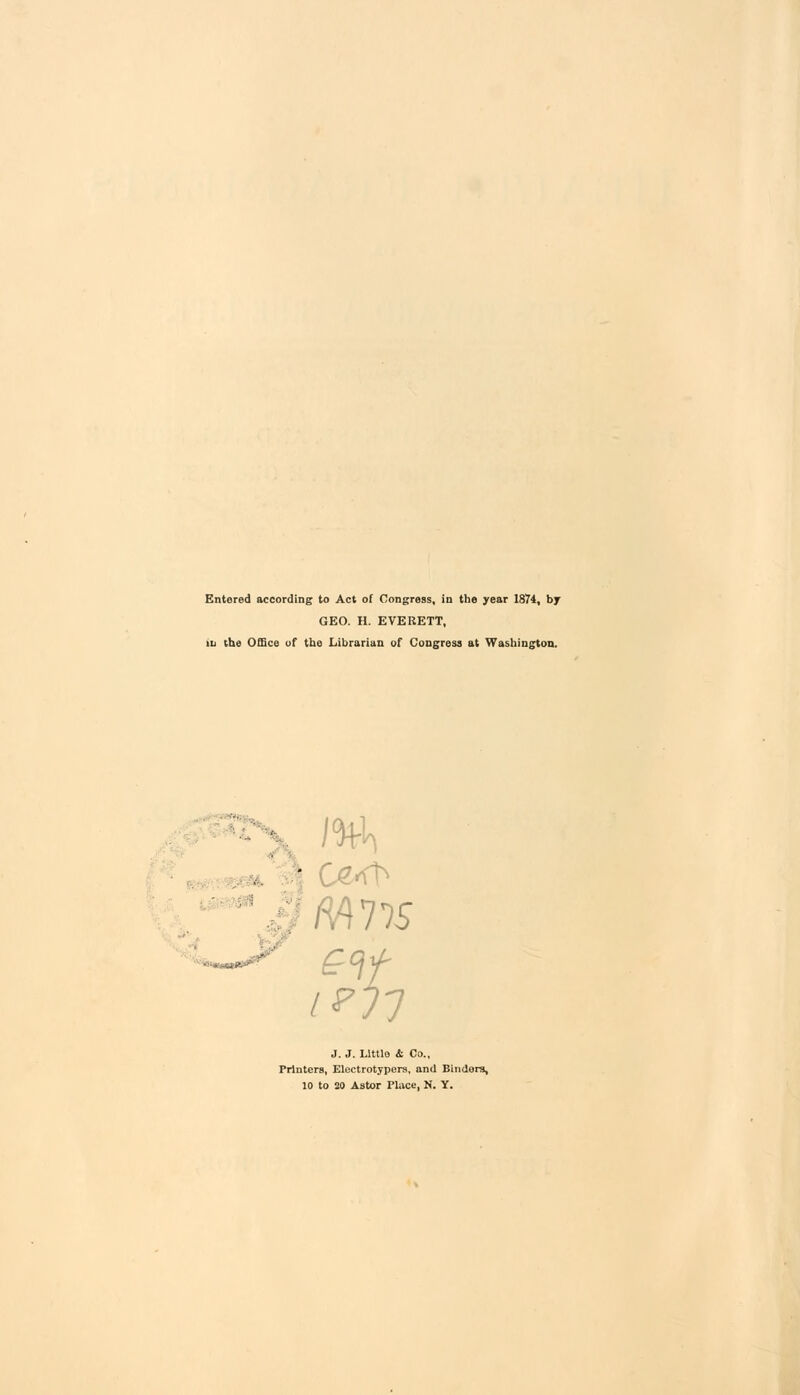 Entered according to Act of Congress, in the year 1874, by GEO. H. EVERETT, tu the Office of the Librarian of Congress at Washington. Mi .4775 J. J. Little & Co., Printers, Electrotypers, and Binders,