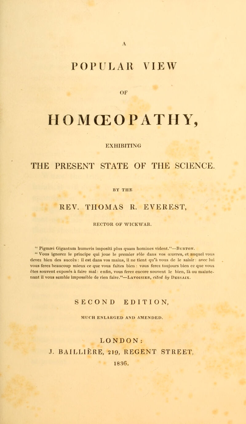 POPULAR VIEW OF HOMCEOPATHY, EXHIBITING THE PRESENT STATE OF THE SCIENCE. REV. THOMAS R. EVEREST, RECTOR OF WICKWAR.  Pigmjei Gigantum humeris impositi plus quam homines vident.—Burton.  Vous ignorez le principe qui joue le premier r61e dans vos oeuvres, et auquel vous devez bien des succes: il est dans vos mains, il ne tient qu'a vous de le saisir: avec lul vous ferez beaucoup mieux ce que vous faites bien : vous ferez toujours bien ce que vous etes souvent exposes a faire mal: enfin, vous ferez encore souvent le bien, la ou mainte- nant il vous semble impossible de rien faire.—Lavoisier, cited by Dessaix. SECOND EDITION, MUCH ENLARGED AND AMENDED, LONDON: J. BAILLIERE, 219, REGENT STREET, 1830.