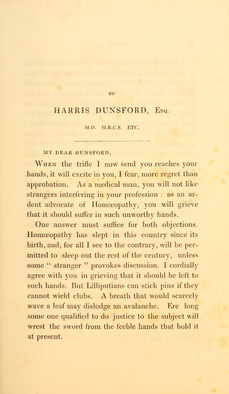 HARRIS DUNSFORD, Esq. M.D. M.R.C.S. ETC. MY DEAR DUNSFORD, When the trifle I now send you reaches your hands, it will excite in you, I fear, more regret than approbation. As a medical man, you will not like strangers interfering in your profession : as an ar- dent advocate of Homoeopathy, you will grieve that it should suffer in such unworthy hands. One answer must suffice for both objections. Homoeopathy has slept in this country since its birth, and, for all I see to the contrary, will be per- mitted to sleep out the rest of the century, unless some  stranger  provokes discussion. I cordially agree with you in grieving that it should be left to such hands. But Lilliputians can stick pins if they cannot wield clubs. A breath that would scarcely wave a leaf may dislodge an avalanche. Ere long some one qualified to do justice to the subject will wrest the sword from the feeble hands that hold it at present.